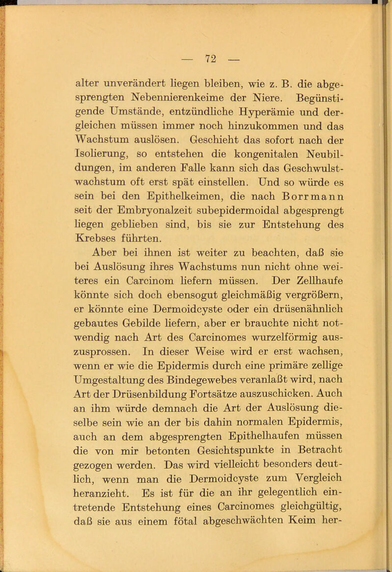 alter unverändert liegen bleiben, wie z. B. die abge- sprengten Nebennierenkeime der Niere. Begünsti- gende Umstände, entzündliche Hyperämie und der- gleichen müssen immer noch hinzukommen und das Wachstum auslösen. Geschieht das sofort nach der Isolierung, so entstehen die kongenitalen Neubil- dungen, im anderen Falle kann sich das Geschwulst- Wachstum oft erst spät einstellen. Und so würde es sein bei den Epithelkeimen, die nach Borrmann seit der Embryonalzeit subepidermoidal abgesprengt liegen gebheben sind, bis sie zur Entstehung des Krebses führten. Aber bei ihnen ist weiter zu beachten, daß sie bei Auslösung ilires Wachstums nun nicht ohne wei- teres ein Carcinom liefern müssen. Der Zellhaufe könnte sich doch ebensogut gleichmäßig vergrößern, er könnte eine Dermoidcyste oder ein drüsenähnhch gebautes Gebilde hefern, aber er brauchte nicht not- wendig nach Art des Carcinomes wurzelförmig aus- zusprossen. In dieser Weise wird er erst wachsen, wenn er wie die Epidermis durch eine primäre zelhge Umgestaltimg des Bindegewebes veranlaßt wird, nach Art der Drüsenbildung Fortsätze auszuschicken. Auch an ihm würde demnach die Art der Auslösung die- selbe sein wie an der bis dahin normalen Epidermis, auch an dem abgesprengten Epithelhaufen müssen die von mir betonten Gesichtspvmkte in Betracht gezogen werden. Das wird vielleicht besonders deut- lich, wenn man die Dermoidcyste zum Vergleich heranzieht. Es ist für die an ihr gelegentlich ein- tretende Entstehung eines Carcinomes gleichgültig, daß sie aus einem fötal abgeschwächten Keim her-