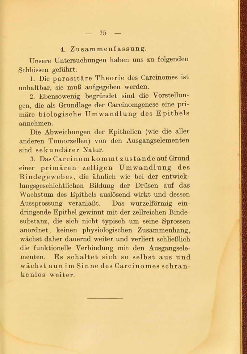 4. Zusammenfassung. Unsere Untersuchungen haben uns zu folgenden Schlüssen geführt. 1. Die parasitäre Theorie des Carcinomes ist unhaltbar, sie muß aufgegeben werden. 2. Ebensowenig begründet sind die Vorstellun- gen, die als Grundlage der Carcinomgenese eine pri- märe biologische Umwandlung des Epithels annehmen. Die Abweichungen der Epithelien (wie die aller anderen Tumorzellen) von den Ausgangselementen sind sekundärer Natur. 3. Das Carcinom kommt zustande auf Grund einer primären zelligen Umwandlung des Bindegewebes, die ähnlich wie bei der entwick- lungsgeschichtlichen Bildung der Drüsen auf das Wachstum des Epithels auslösend wirkt und dessen Aussprossung veranlaßt. Das wurzelförmig ein- dringende Epithel gewinnt mit der zellreichen Binde- Substanz, die sich nicht typisch um seine Sprossen anordnet, keinen physiologischen Zusammenhang, wächst daher dauernd weiter und verhert schheßhch die funktionelle Verbindung mit den Ausgangsele- menten. Es schaltet sich so selbst aus und wächst nun im Sinne des Carcinomes schran- kenlos weiter.