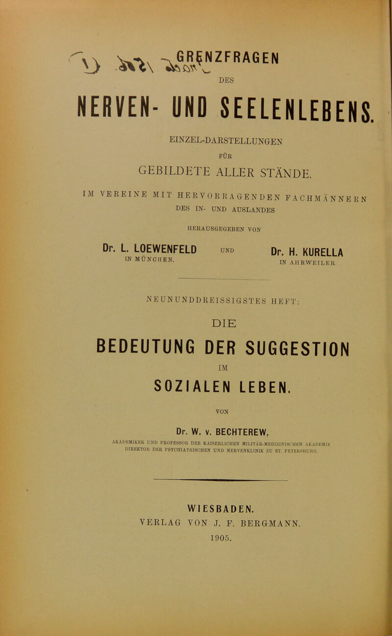 DES NERVEN- UND SEELENLEBENS. EINZEL-DAKSTELLUNGEN FÜR GEBILDETE ALLER STÄNDE. IM VEREINE MIT HERVORRAGENDEN FACHMÄNNERN DES IN- UND AUSLANDES HERAUSGEGEBEN VON Dr. L LOEWENFELD IN MÜNCHEN. UND Dr. H. KURELLA IN AHRWEILER, NEUNUNDDREISSIGSTES HEFT; DIE BEDEUTUNG DER SUGGESTION IM SOZIALEN LEBEN. VON Dr. W. V. BECHTEREW, AKADKSUKEB UND PROFESSOR DER KAISERLICHEN MILITÄR-MEDIZINISCHEN AKADEMIE DIREKTOR DER PSYCHIATRISCHEN UND NERVENKLINIK ZU ST. PETEILSliURO. WIESBADEN. VERLAG VON J. F. BERGMANN. 1905.