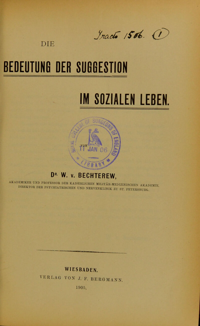 DIE J/iaei» /S’ BEDEUTUNG DER SUGGESTION IM SOZIALEN LEBEN. D W. V. BECHTEREW, MADEMIKER UND PBOFESSOE DER KAISERLICHEN MIEITÄR-MEDIZINISCHEN AKADEMIE DIREKTOR DER PSYCHIATRISCHEN UND NEBVENKLINIK ZU ST. PETERSBuT VERLAG WIESBADEN. VON J. F. BERGMANN. 1905.