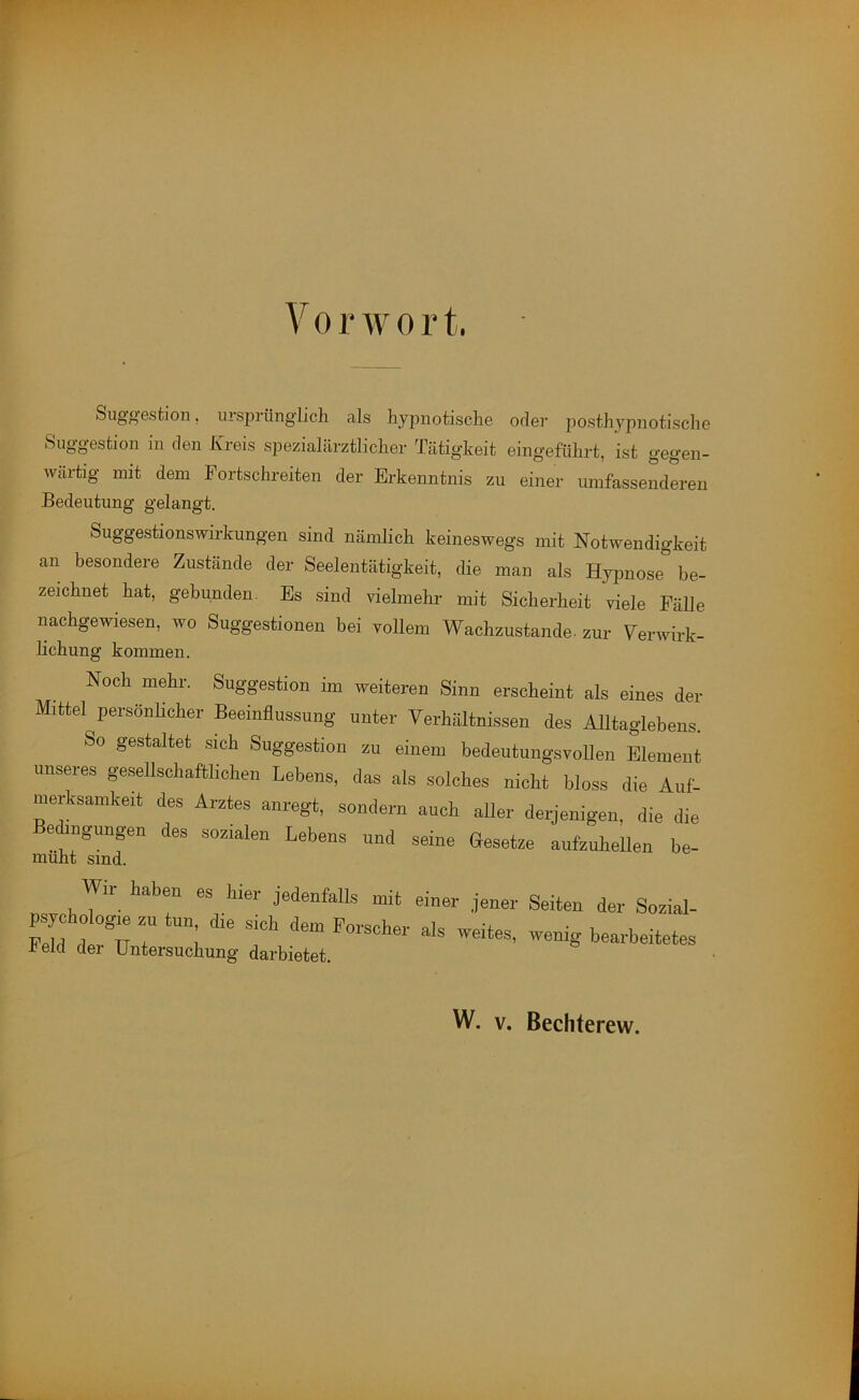 VorAvort. Suggestion, ursprünglich als hypnotische oder posthypnotische Suggestion in den Kreis spezial ärztlicher Tätigkeit eingeführt, ist gegen- wärtig mit dem Fortschreiten der Erkenntnis zu einer umfassenderen Bedeutung gelangt. Suggestionswirkungen sind nämlich keineswegs mit Notwendigkeit an besondere Zustände der Seelentätigkeit, die man als Hypnose be- zeichnet hat, gebunden. Es sind vielmehr mit Sicherheit viele Fälle nachgewiesen, wo Suggestionen bei vollem Wachzustände- zur Verwirk- Hchung kommen. Noch mehr. Suggestion im weiteren Sinn erscheint als eines der Mittel persönlicher Beeinflussung unter Verhältnissen des Alltaglebens. So gestaltet sich Suggestion zu einem bedeutungsvollen Element unseres gesellschaftlichen Lebens, das als solches nicht bloss die Auf- merksamkeit des Arztes anregt, sondern auch aller derjenigen, die die Beengungen des sozialen Lebens und seine Gesetze aufzuhellen be- Wir haben es hier jedenfalls mit einer jener Seiten der Sozial- psychologie zu tun die sich dem Forscher als weites, wenig bearbeitetes held der Untersuchung darbietet.