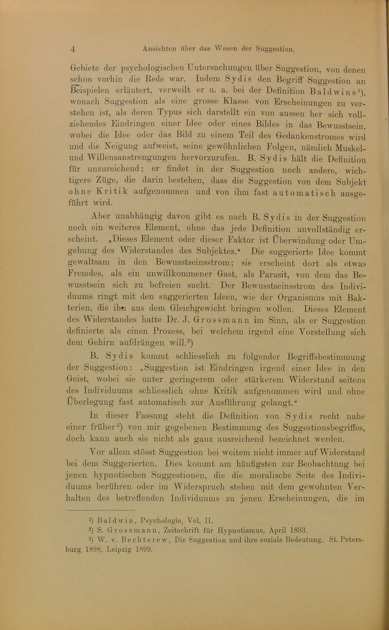 Grebiete der psycliologischen Untersuchungen über Suggestion, von denen schon vorhin die Rede war. Indem Sy dis den Begriff Suggestion an Beisjjielen erläutert, verweilt er u. a. bei der Definition B a 1 d w i n s ’), wonach Suggestion als eine grosse Klasse von Erscheinungen zu ver- stehen ist, als deren Typus sich darstellt ein von aussen her sich voll- ziehendes Eindringen einer Idee oder eines Bildes in das Bewusstsein, wobei die Idee oder das Bild zu einem Teil des Gredankenstromes Avird und die Neigung aufweist, seine gewöhnlichen Folgen, nämlich Muskel- und Willensanstrengungen hervorzurufen. B. Sy dis hält die Definition für unzureichend; er findet in der Suggestion noch andere, wich- tigere Züge, die darin bestehen, dass die Suggestion von dem Subjekt ohne Kritik aufgenommeii und von ihm fast automatisch ausge- führt wird. Aber unabhängig davon gibt es nach B. Sy dis in der Suggestion noch ein weiteres Element, ohne das jede Definition unvollständig er- scheint. „Dieses Element oder dieser Faktor ist Überwindung oder Um- gehung des Widerstandes des Subjektes.“ Die suggerierte Idee kommt gewaltsam in den Bewusstseinsstrom; sie erscheint dort als etwas Fremdes, als ein unwillkommener Gast, als Parasit, von dem das Be- wusstsein sich zu befreien sucht. Der Bewusstseinsstroin des Indivi- duums ringt mit den suggerierten Ideen, wie der Organismus mit Bak- terien, die ihn aus dem Gleichgewicht bringen wollen. Dieses Element des Widerstandes hatte Dr. J. Grossmann im Sinn, als er Suggestion definierte als einen Prozess, bei welchem irgend eine Vorstellung sich dem Gehirn aufdrängen will.^) B. Sy dis kommt schliesslich zu folgender Begrilfsbestimmung der Suggestion; „Suggestion ist Eindringen irgend einer Idee in den Geist, wobei sie unter geringerem oder stärkerem Widerstand seitens des Individuums schliesslich ohne Kritik aufgenommen wird und ohne Überlegung fast automatisch zur Ausführung gelangt.“ In dieser Passung steht die Definition von Sy dis recht nahe einer früher^) von mir gegebenen Bestimmung des Suggestionsbegriffes, doch kann auch sie nicht als ganz ausreichend bezeichnet werden. Vor allem stösst Suggestion bei weitem nicht immer auf Widerstand bei dem Suggerierten. Dies kommt am häufigsten zur Beobachtung bei jenen hypnotischen Suggestionen, die die moralische Seite des Indivi- duums berühren oder im Widerspruch stehen mit dem gewohnten Ver- halten des betreffenden Individuums zu jenen Erscheinungen, die im h Bald will, Psychologie, Vol. II. 2) S. Grossiiiann, Zeitschrift für Hypnotismus, April 1893. W. V. Bechterew, Die Suggestion und ihre soziale Bedeutung. St. Peters- burg 1898, Leipzig 1899.