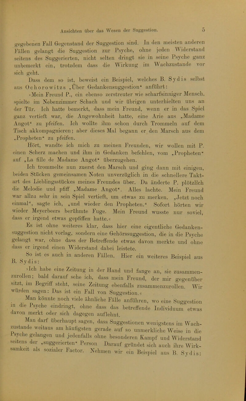 i>‘egebeiien Full Gegenstand der Suggestion sind. In den meisten andeien Füllen gelangt die Suggestion zur Psyche, ohne jeden Widerstand seitens des Suggerierten, nicht selten dringt sie in seine Psyche ganz imhemerkt ein, trotzdem dass die Wirkung im Waclizustande vor sich geht. Dass dem so i.st, beweist ein Beispiel, welches B. Sy dis .selbst aus Ochorowitzs „Über Gedankensuggestion“ anfühi't: »Mein Freund P., ein ebenso zerstreuter wie scharfsinniger Mensch, spielte im Nebenzimmer Schach und wir übrigen unterhielten uns an der Tür. Ich hatte bemerkt, dass mein Freund, wenn er in das Spiel ganz vei'tieft war, die Angewohnheit hatte, eine Arie aus .Madame Angot“ zu ijfeifen. Ich wollte ihm schon durch Trommeln auf dem Tisch akkompagnieren; aber dieses Mal begann er den Marsch aus dem -Propheten“ zu pfeifen. Hört, wandte ich mich zu meinen Freunden, wir wollen mit P. einen Scherz machen und ihm in Gedanken befehlen, vom „Propheten“ auf „La fille de Madame Angot“ überzugehen. Ich trommelte nun zuerst den Marsch und ging dann mit einigen, beiden Stücken gemeinsamen Noten unverzüglich in die schnellere Takt- art des Lieblingsstückes meines Freundes über. Da änderte P. plötzlich die Melodie und pfiff „Madame Angot“. Alles lachte. Mein Freund war allzu sehr in sein Spiel vertieft, um etwas zu merken. „Jetzt noch einmal“, sagte ich, „und wieder den Propheten.“ Sofort hörten wir wieder Meyerbeers berühmte Fuge. Mein Freund wusste nur soviel, dass er irgend etwas gepfiffen hatte.« Es ist ohne weiteres klar, dass hier eine eigentliche Gedanken- .suggestion nicht vorlag, sondern eine Gehörssuggestion, die in die Psyche gelangt wai, ohne dass der Betreffende etwas davon merkte und ohne dass er irgend einen Widerstand dabei leistete. So ist es auch in anderen Fällen. Hier ein weiteres Beispiel aus B. Sy dis: »Ich habe eine Zeitung in der Hand und fange an, sie zusammeii- zurollen; bald darauf sehe ich, dass mein Freund, der mir gegenüber sitzt, 1111 Begriff steht, seine Zeitung ebenfalls zusammenzurollen. Wir winden sagen: Das ist ein Fall von Suggestion.« Man könnte noch viele ähnliche Fälle anführeii, wo eine Suggestion m die Psyche eindringt, ohne dass das betreffende Individuum etwas davon merkt oder sich dagegen auflehnt. Man darf überhaupt sagen, dass Suggestionen wenigstens im Wach- zustände weitaus am häufigsten gerade auf so unnierkliche Weise in die Psyche gelangen und jedenfalls ohne besonderen Kampf und Widerstand seitens der „suggerierten“ Person Darauf gründet sich auch ihre Wirk- samkeit als sozialer Factor. Nehmen wir ein Beisjiiel aus B. Sydis-