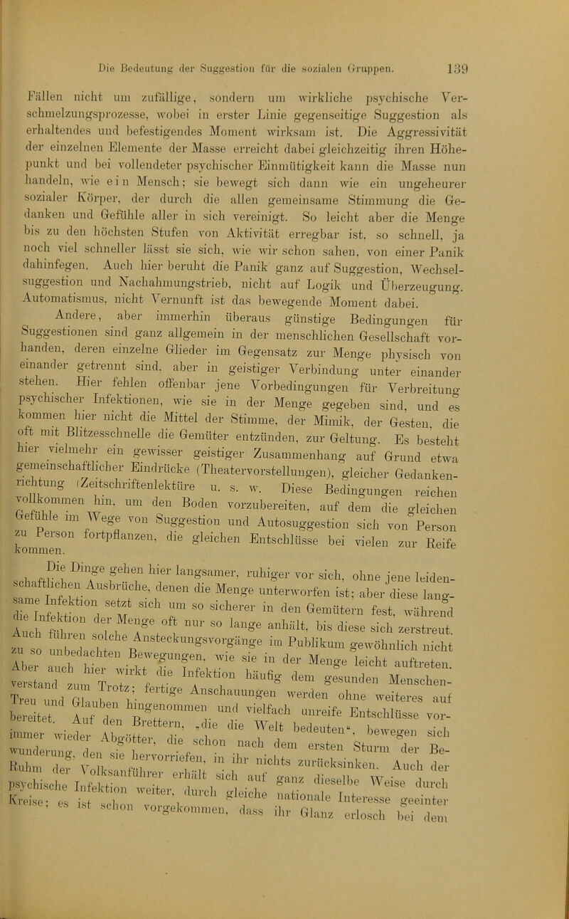 Stimmung ungeheure)' die Ge- aber die Menge für vor- von Fällen nicht um zufällige, sondern um wii'kliche psychische Ver- schmelzungsprozesse, woljei in erster Linie gegenseitige Suggestion als erhaltendes und befestigendes Moment wirksam ist. Die Aggressivität der einzelnen Elemente der Masse erreicht dabei o'leichzeitio- ihren Höhe- o o punkt und bei vollendeter psychischer Einmütigkeit kami die Masse nun handeln, wie ein Mensch; sie bewegt sich dann wie ein sozialer l\öi'})er, der durch die allen gen danken und Gefühle aller in sich vereinigt. So leicht bis zu den höchsten Stufen von Aktivität erregbar ist. so schnell, ja noch viel schneller lässt sie sich, wie wir schon sahen, von einer Panik dahinfegen. Auch hier beruht die Panik ganz auf Suggestion, Wechsel- suggestion und Nachahmungstrieb, nicht auf Logik und Ülierzeugung. Automatismus, nicht Vernunft ist das bewegende Moment dabei. Andere, aber immerhin überaus günstige Bedingungen Suggestionen sind ganz allgemein in der menschlichen Gesellschaft banden, deren einzelne Glieder im Gegensatz zur Menge physisch einander getrennt sind, aber in geistiger Verbindung unter einander stehen. Hier fehlen offenbar jene Vorbedingungen für Verbreitung psychischer Infektionen, wie sie in der Menge gegeben sind, und es kommen hier nicht die Mittel der Stimme, der Mimik, der Gesten, die oft mit Blitzesschnelle die Gemüter entzünden, zur Geltung. Es besteht hier vielmehr ein gewisser geistiger Zusammenhang auf Grund etwa geiMinschatthcher Eindrücke (Theatervorstellungen), gleicher Gedanken- iichtung (Zeitschriftenlektüre u. s. w. Diese Bedingungen reichen um den Boden vorzubereiten, auf dem die gleichen Gefühle im V ege von Suggestion und Autosuggestion sich von Person kommmr' ^ Entschlüsse bei vielen zur Reife schafthJL^'? sich, ohne jene leiden- same IntS unterworfen ist; aber diese lang- die InfJtLn d M r ^'^ährend Ailh fiü ^^7'«ft 1’«^- so lange anhält, bis diese sich zerstreut Auch fuhren solche Ansteckungsvorgänge im Publikum gewöhnlich nicht u so unbedachten Bewegungen, wie sie in der Menge Rieht auftreten verl„Tt).,!rh.„':f f Mensche.,: Ti-Pii 1 V- /• Anschauungen werden ohne weiteres auf iz:: f:fT E„tschur; . ps}chische Infektion weiter, durch '■•‘■■-e; es ist schon vo.-gcko.nn.en, dass il,,- Glanz e.-losc], bei den, auf ganz dieselbe Weise durch nationale Interesse geeinter