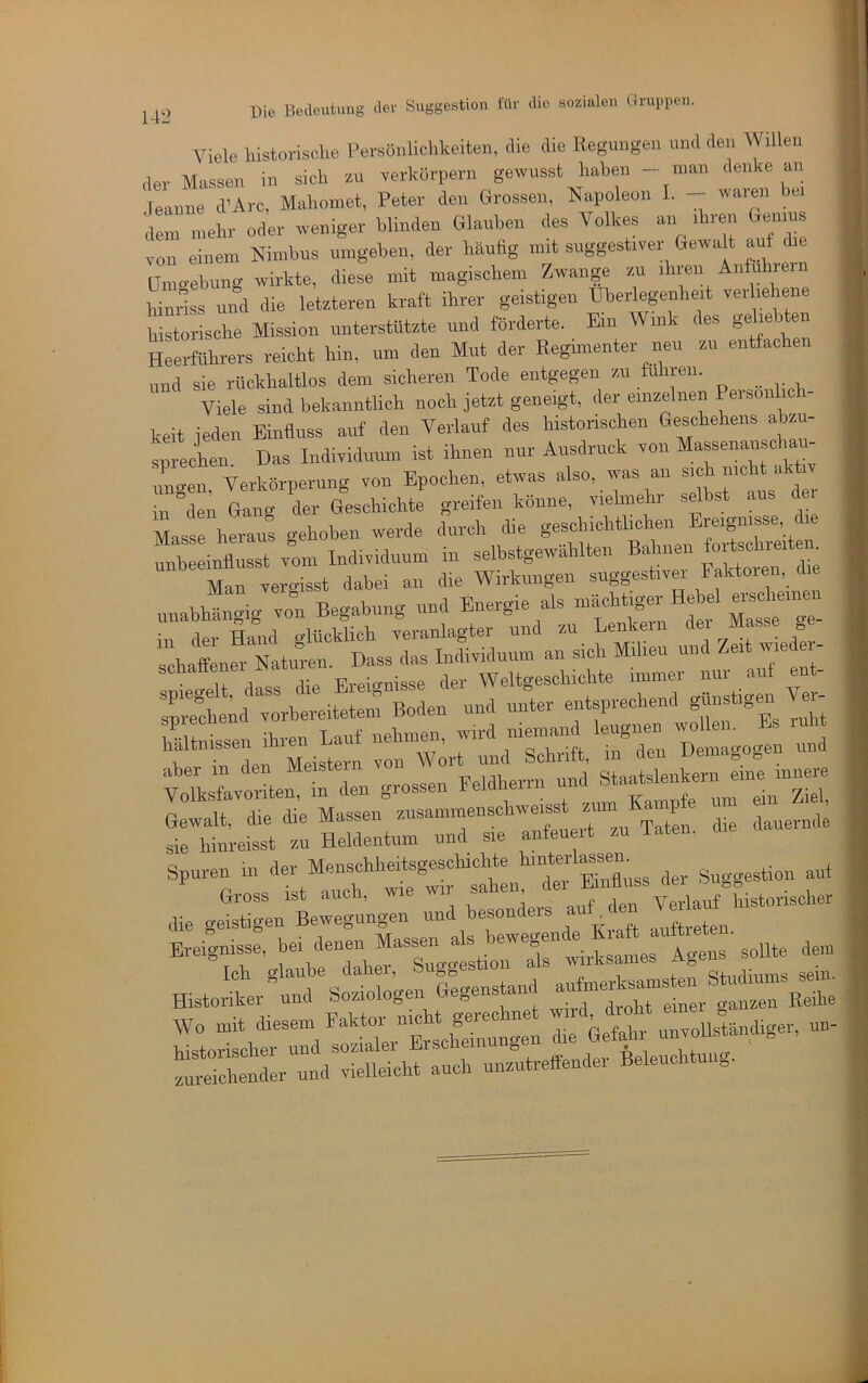 Viele bistorische eersönliohkeiten, ilie die Heguugeii und den Willen der Massen in sich zu Terliörpern gewusst haben - man denke an , leanne d’Arc, Mahomet, Peter den Grossen, Napoleon I. - waren bei dem mehr oder weniger blinden Glauben des Volkes an ihren Genius von einem Nimbus umgeben, der häufig mit suggestiver Gewalt aut ie ainoebung wirkte, diese mit magischem Zwange zu ihren Aiifchiein toriss und die letzteren kraft ihrer geistigen Überlegenheit ver ieliene historische Mission unterstützte und forderte. Ein Wink des geliebten Heerführers reicht hin, um den Mut der Regimenter neu zu entfachen und sie rückhaltlos dem sicheren Tode entgegen zu fuhren. Viele sind bekanntlich noch jetzt geneigt, der einzelnen Peisonlich- keit jeden Einfluss auf den Verlauf des historischen Geschehens abzu- snrecheu Das Individuum ist ihnen nur Ausdruck von Massenanschau- uLen Verkörperung von Epochen, etwas also, was an sich nicht aktiv n dmi Ga^^g der Geschichte greifen könne, vielmehr selbst aus der Masse heraus gehoben werde durch die geschichtlichen Ereignisse, die unbeeinflusst vom Individuum in selbstgewählten Baliiien Man vergisst dabei an die Wirkungen suggestivei Faktoren, die unabhängig von Begabung und Energie als “ Hebel ™hatn=ttÄ^^^^^^ - “ • Ul fBp Fvpio-nisse der Weltgeschichte immer nur auf ent- Ipi*e!heid vLereitetem Boden und unter entsprechend TMeisr und tlfavoiln :: den grossen Feldherrii und Gewalt, die die Massen üie dauei-nde sie hinreisst zu Heldentum und sie anfeueit zu laten, Spuren in ä®“' auf die gXüle— Tnd b:!;ders auf den « “er Ereignisse, <lem ffistoriL^td^iziologen Gegenstand ^anfme^^^^^^^^^^^^^ So::d!:zr'E\sis^ zureichender und vielleicht auch unzutreffender Beleuch „