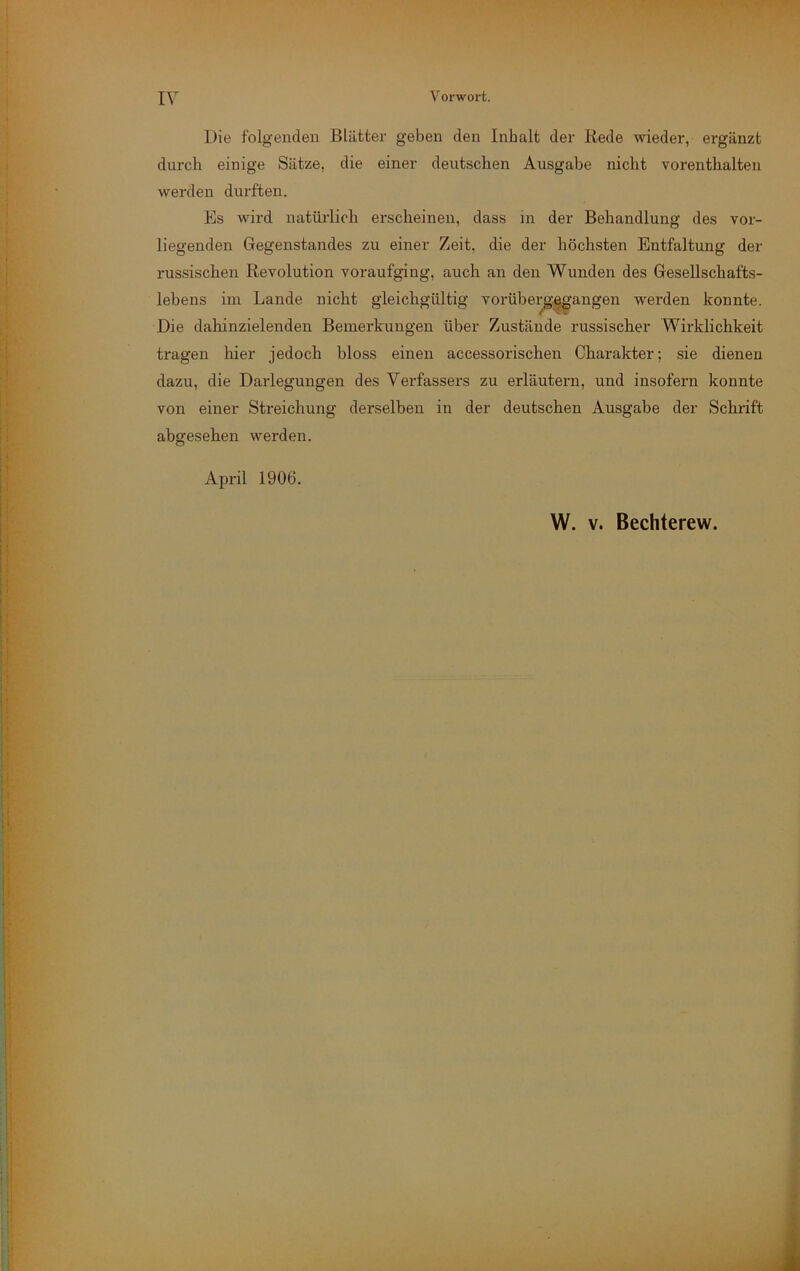 I\ Vorwort. i • ■4 i j I j ‘I 1 I !ri Die folgenden Blätter geben den Inhalt der Rede wieder, ergänzt durch einige Sätze, die einer deutschen Ausgabe nicht vorenthalten werden dm-ften. Es wird natürlich erscheinen, dass in der Behandlung des vor- liegenden Gegenstandes zu einer Zeit, die der höchsten Entfaltung der russischen Revolution voraufging, auch an den Wunden des Gesellschafts- lebens im Lande nicht gleichgültig vorüberg|^angen werden konnte. Die dahinzielenden Bemerkungen über Zustände russischer Wirklichkeit tragen hier jedoch bloss einen accessorischen Charakter; sie dienen dazu, die Darlegungen des Verfassers zu erläutern, und insofern konnte von einer Streichung derselben in der deutschen Ausgabe der Schrift abgesehen werden. April 1906. W. V. Bechterew.