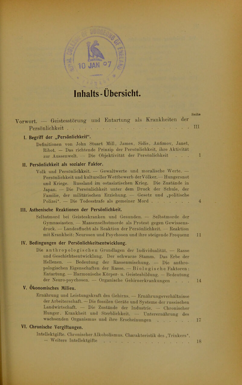 »•- • ! . • k • t ’ r •; \ Inhalts-Übersicht. Seite Vorwort. — Geistesstörung und Entartung als Krankheiten der Persönlichkeit Hl I. Begriff der „Persönlichkeit“. Definitionen von John Stuart Mill, James, Sidis, Anfimov, Janet, Ribot. — Das richtende Prinzip der Persönlichkeit, ihre Aktivität zur Aussenwelt. — Die Objektivität der Persönlichkeit ... 1 II. Persönlichkeit als sozialer Faktor. Volk und Persönlichkeit. — Gewaltwerte und moralische Werte. — Persönlichkeit und kultureller Wettbewerb derV ölker. — Hungersnot und Kriege. Russland im ostasiatischen Krieg. Die Zustände in Japan. — Die Persönlichkeit unter dem Druck der Schule, der Familie, der militäidschen Erziehung. — Gesetz und „politische Polizei“. — Die Todesstrafe als gemeiner Mord 4 III. Asthenische Reaktionen der Persönlichkeit. Selbstmord bei Geisteskranken und Gesunden. — Selbstmorde der Gymnasiasten. — Massenselbstmorde als Protest gegen Gewissens- druck. — Landesfiucht als Reaktion der Persönlichkeit. — Reaktion mit Krankheit; Neimosen und Psychosen und ihre steigende Frequenz 11 IV. Bedingungen der Persönlichkeitsentwicklung. Die anthropologischen Grundlagen der Individualität. — Rasse und Geschichtsentwicklung. Der schwarze Stamm. Das Erbe der Hellenen. — Bedeutung der Rassenmischung. — Die anthro- pologischen Eigenschaften der Rasse. — Biologische Faktoren : Entartung. — Harmonische Körper- u. Geistesbildung. — Bedeutung der Neuro-psychosen. — Organische Gehirnerkrankungen ... 14 V. Ökonomisches Milieu. Ernährung und Leistungskraft des Gehirns. — Ernähruugsverhältnisse der Arbeiterschaft. —Die fossilen Geräte und Systeme der russischen Landwirtschaft. — Die Zustände der Industrie. — Chronischer Hunger. Krankheit und Sterblichkeit. — Unterernährung des wachsenden Organismus und ihre Erscheinungen 17 VI. Chronische Vergiftungen. Intellektgifte. Chronischer Alkoholismus. Charakteristik des/l’i-inkers“. — Weitere Intellektgifte 18