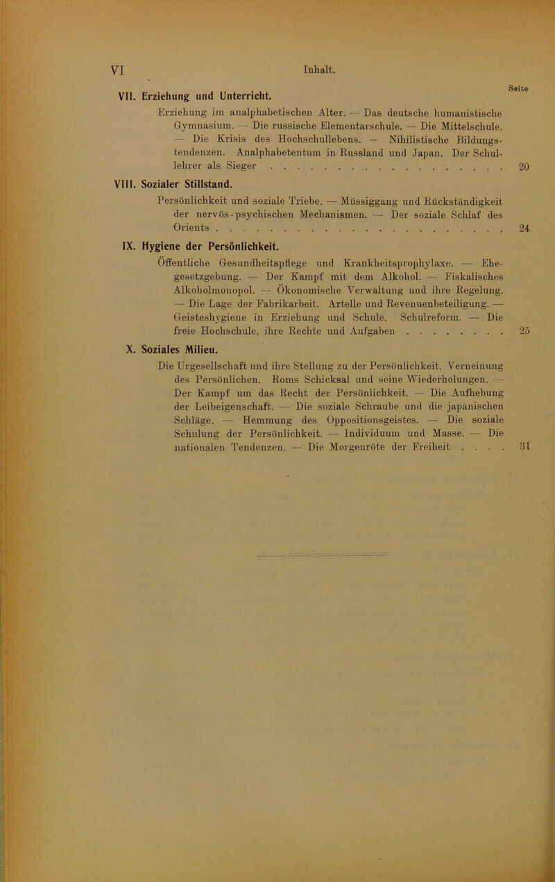 VII. Erziehung und Unterricht. Erziehung im analphabetischeii Alter. — Das deutsche humanistische Gymnasium. — Die russische Elementarschule. — Die Mittelschule. — Die Krisis des Hochschullebens. - Nihilistische Bildungs- tendenzen. Analphabetentum in Russland und Japan. Der Schul- lehrer als Sieger 20 VIII. Sozialer Stillstand. Persönlichkeit und soziale Triebe. — Müssiggang und Rückständigkeit der nervös-psychischen Mechanismen. — Der soziale Schlaf des Orients 24 IX. Hygiene der Persönlichkeit. Öffentliche Gesundheitspflege und Krankheitsprophylaxe. — Ehe- gesetzgebung. — Der Kampf mit dem Alkohol. — Fiskalisches Alkoholmouopol. — Ökonomische Verwaltung und ihre Regelung. — Die Lage der Fabrikarbeit. Artelle und Revenuenbeteiligung. — Geisteshygiene in Erziehung und Schule. Schulreform. — Die freie Hochschule, ihre Rechte und Aufgaben 25 X. Soziales Milieu. Die Urgesellschaft und ihre Stellung zu der Persönlichkeit. Verneinung des Persönlichen. Roms Schicksal und seine Wiederholungen. — Der Kampf um das Recht der Persönlichkeit. — Die Aufliebuug der Leibeigenschaft. — Die soziale Schraube und die japanischen Schläge. — Hemmung des Oppositionsgeistes. — Die soziale Schulung der Persönlichkeit. — Individuum und Masse. — Die nationalen Tendenzen. — Die Morgenröte der Freiheit .... dl