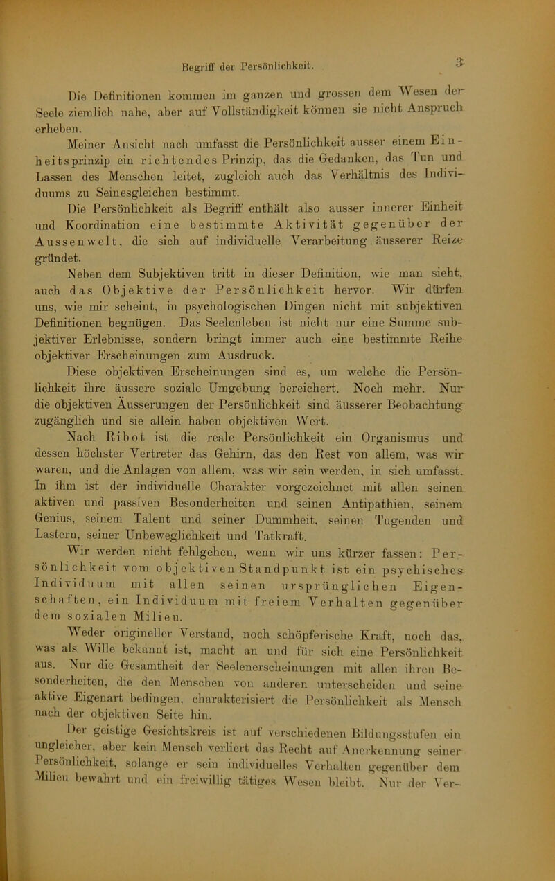 3^ Die Definitionen kommen im ganzen und grossen dem AV esen der Seele ziemlich nahe, aber auf Vollständigkeit können sie nicht Anspiuch erheben. Meiner Ansicht nach umfasst die Persönlichkeit ausser einem Din- heitsprinzip ein richtendes Prinzip, das die Gedanken, das Tun und Lassen des Menschen leitet, zugleich auch das Verhältnis des Indivi- duums zu Seinesgleichen bestimmt. Die Persönlichkeit als Begriff enthält also ausser innerer Einheit und Koordination eine bestimmte Aktivität gegenüber der Aussenwelt, die sich auf individuelle Verarbeitung äusserer Reize- gründet. Neben dem Subjektiven tritt in dieser Definition, wie man sieht, auch das Objektive der Persönlichkeit hervor. Wir dürfen uns, wie mir scheint, in psychologischen Dingen nicht mit subjektiven Definitionen begnügen. Das Seelenleben ist nicht nur eine Summe sub- jektiver Erlebnisse, sondern bringt immer auch eine bestimmte Reihe objektiver Erscheinungen zum Ausdruck. Diese objektiven Erscheinungen sind es, um welche die Persön- lichkeit ihre äussere soziale Umgebung bereichert. Noch mehr. Nur die objektiven Äusserungen der Persönlichkeit sind äusserer Beobachtung zugänglich und sie allein haben objektiven Wert. Nach Ribot ist die reale Persönlichkeit ein Organismus und dessen höchster Vertreter das Gehirn, das den Rest von allem, was wir waren, und die Anlagen von allem, was wir sein werden, in sich umfasst. In ihm ist der individuelle Charakter vorgezeichnet mit allen seinen aktiven und passiven Besonderheiten und seinen Antipathien, seinem Genius, seinem Talent und seiner Dummheit, seinen Tugenden und Lastern, seiner Unbeweglichkeit und Tatkraft. Wir werden nicht fehlgehen, wenn wir uns kürzer fassen: Per- sönlichkeit vom 0 b j ekti Ven Sta ndpu nk t ist ein psychisches Individuum mit allen seinen ursprünglichen E i <>■ e n - schatten, ein Individuum mit freiem Verhalten gegen üb or- dern sozialen Milieu. Weder origineller Verstand, noch schöpferische Kraft, noch das,, was als Wille bekannt ist, macht an und für sich eine Persönlichkeit aus. Nur die Gesamtheit der Seelenerscheinungen mit allen ihren Be- sonderheiten, die den Menschen von anderen unterscheiden und seine- aktive Eigenart bedingen, charakterisiert die Persönlichkeit als Mensch nach der objektiven Seite hin. Dei geistige Gesichtskreis ist auf verschiedenen Bildungsstufen ein ungleicher, aber kein Mensch verliert das Recht auf Anerkennung seinei- Persönlichkeit, solange er sein individuelles Verhalten gegenüber dem Milieu bewahrt und ein freiwillig tätiges Wesen bleibt. Nur der Ver-