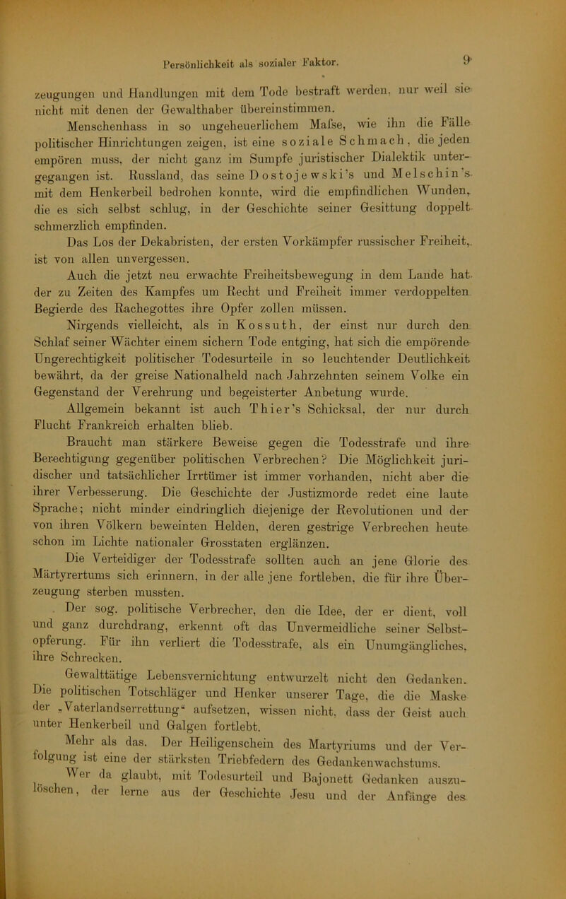 zeugung’en und Handlungen mit dem Tode besHaft werden, nur weil sie nicht mit denen der Gewalthaber übereinstimmen. Menschenhass in so ungeheuerlichem Mafse, wie ihn die Fälle politischer Hinrichtungen zeigen, ist eine soziale Schmach, die jeden empören muss, der nicht ganz im Sumpfe juristischer Dialektik unter- gegangen ist. Russland, das seine D ostoje wski’s und Melschin s- mit dem Henkerbeil bedrohen konnte, wird die empfindlichen Wunden» die es sich selbst schlug, in der Geschichte seiner Gesittung doppelt schmerzlich empfinden. Das Los der Dekabristen, der ersten Vorkämpfer russischer Freiheit,, ist von allen unvergessen. Auch die jetzt neu erwachte Freiheitsbewegung in dem Laude liat. der zu Zeiten des Kampfes um Recht und Freiheit immer verdoppelten Begierde des Rachegottes ihre Opfer zollen müssen. Nirgends vielleicht, als in Kossuth, der einst nur durch den Schlaf seiner Wächter einem sichern Tode entging, hat sich die empörende Ungerechtigkeit politischer Todesurteile in so leuchtender Deutlichkeit bewährt, da der greise Nationalheld nach Jahrzehnten seinem Volke ein Gegenstand der Verehrung und begeisterter Anbetung wurde. Allgemein bekannt ist auch Thier’s Schicksal, der nur durch Flucht Frankreich erhalten blieb. Braucht man stärkere Beweise gegen die Todesstrafe und ihre Berechtigung gegenüber politischen Verbrechen? Die Möglichkeit juri- discher und tatsächlicher Irrtümer ist immer vorhanden, nicht aber die ihrer Vei'besserung. Die Geschichte der Justizmorde redet eine laute Sprache; nicht minder eindringlich diejenige der Revolutionen und der von ihren Völkern beweinten Helden, deren gestrige Verbi'echen heute schon im Lichte nationaler Grosstaten erglänzen. Die Verteidiger der Todesstrafe sollten auch an jene Glorie des Märtyrertums sich erinnern, in der alle jene fortleben, die für ihre Über- zeugung sterben mussten. Der sog. politische Verbrecher, den die Idee, der er dient, voll und ganz durchdrang, erkennt oft das Unvermeidliche seiner Selbst- opferung. Für ihn verliei't die Todesstrafe, als ein Unumgängliches, ihre Schrecken. Gewalttätige Lebensvernichtung entwurzelt nicht den Gedanken. Die politischen Totschläger und Henker unserer Tage, die die Maske der „Vaterlandserrettung“ aufsetzen, wissen nicht, dass der Geist aucli unter Henkerbeil und Galgen fortlebt. Mehr als das. Der Heiligenschein des Martyriums und der Ver- folgung ist eine der stärksten Triebfedern des Gedankenwachstums. 1.. 1 glaubt, mit lodesurteil und Bajonett Gedanken auszu- ioschen, der lerne aus der Geschichte Jesu und der Anfänge des