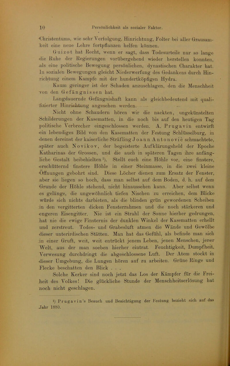 ■Christentums, wie sehr Verfolgung, Hinrichtung, Folter bei aller Grausam- keit eine neue Lehre fortpflanzen helfen können. Guizot hat Recht, wenn er sagt, dass Todesurteile nur so lange die Ruhe der Regierungen vorübergehend wieder hersteilen konnten, als eine politische Bewegung persönlichen, dynastischen Charakter hat. ln sozialen Bewegungen gleicht Niederwerfung des Gedankens durch Hin- richtung einem Kampfe mit der hundertköpflgen Hydra. Kaum geringer ist der Schaden anzuschlagen, den die Menschheit von den Gefängnissen hat. Langdauernde Gefängnisbaft kann als gleichbedeutend mit quali- fizierter Hinrioh-tung angesehen wei’den. Nicht ohne Schaudern hören wir die nackten, ungekünstelten Schilderungen der Kasematten, in die noch bis auf den heutigen Tag politische Verbrecher eingeschlossen werden. A. Prugavin entwirft ein lebendiges Bild von den Kasematten der Festung Schlüsselburg, in denen dereinst der kaiserliche Sträfling J o a n n Anton ovic schmachtete, später auch Novikov, der begeisterte Aufklärungsheld der Epoche Katharinas der Grossen, und die auch in späteren Tagen ihre anfäng- liche Gestalt beibehielten ^). Stellt euch eine Höhle vor, eine finstere, -erschütternd finstere Höhle in einer Steinmasse, in die zwei kleine (Iffnungen gebohrt sind. Diese Löcher dienen zum Ersatz der Fenster, aber sie liegen so hoch, dass man selbst auf dem Boden, d. h. auf dem Grunde der Höhle stehend, nicht hinaussehen kann. Aber selbst wenn es gelänge, die ungewöhnlich tiefen Nischen zu erreichen, dem Blicke würde sich nichts darbieten, als die blinden grün gewordenen Scheiben in den vergitterten dicken Fensterrahmen und die noch stärkeren und -engeren Eisengitter. Nie ist ein Strahl der Sonne hierher gedrungen, hat nie die ewige Finsternis der dunklen Winkel der Kasematten erhellt und zerstreut. Todes- und Grabesluft atmen die Wände und Gewölbe dieser untenrdischen Stätten. Man hat das Gefühl, als befinde man sich in einer Gruft, weit, weit entrückt jenem Leben, jenen Menschen, jener Welt, aus der man soeben hierher eiutrat. Feuchtigkeit, Dumpfheit. Verwesung durchdringt die abgeschlossene Luft. Der Atem stockt in dieser Umgebung, die Lungen hören auf zu arbeiten. Grüne Ringe und Flecke beschatten den Blick . . . Solche Kerker sind noch jetzt das Los der Kämpfer für die Frei- heit des Volkes! Die glückliche Stunde der Menschheitserlösung hat noch nicht geschlagen. q Prugavin’s Besuch und Besichtigung der Festung bezieht sich auf das Jahr 1880.