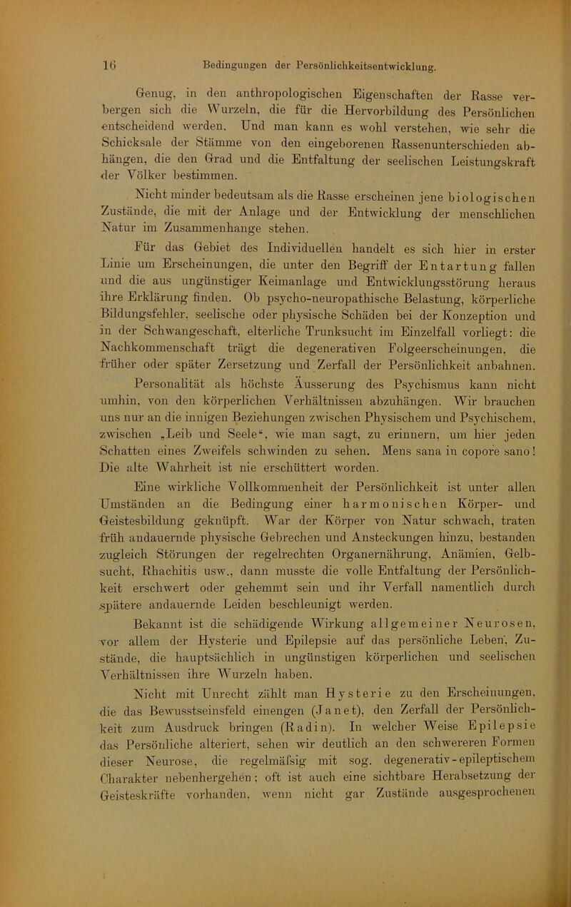 Genug, in den anthropologischen Eigenschaften der Rasse ver- bergen sich die Wurzeln, die für die Hervorbildung des Persönlichen entscheidend werden. Und man kann es wohl verstehen, wie sehr die Schicksale der Stämme von den eingeborenen Rassenunterschieden ab- häugen, die den Grad und die Entfaltung der seelischen Leistungskraft der Völker bestimmen. Nicht minder bedeutsam als die Rasse erscheinen jene biologischen Zustände, die mit der Anlage und der Entwicklung der menschlichen Natur im Zusammenhänge stehen. Für das Gebiet des Individuellen handelt es sich hier in erster Linie um Erscheinungen, die unter den Begriff der Entartung fallen und die aus ungünstiger Keimanlage und Entwicklungsstörung heraus ihre Ei’klärung finden. Ob psycho-neuropathische Belastung, körperliche Bildungsfehler, seelische oder physische Schäden bei der Konzeption und in der Schwangeschaft, elterliche Trunksucht im Einzelfall vorliegt: die Nachkommenschaft trägt die degenerativen Folgeerscheinungen, die früher oder später Zersetzung und Zerfall der Persönlichkeit anbahnen. Personalität als höchste Äusserung des Psychismus kann nicht umhin, von den körperlichen Verhältnissen abzuhängen. Wir brauchen uns nur an die innigen Beziehungen zwischen Physischem und Psychischem, zwischen „Leib und Seele“, wie man sagt, zu erinnern, um hier jeden Schatten eines Zweifels schwinden zu sehen. Mens sana in copofe sano! Die alte AVahrheit ist nie erschüttert worden. Eine wirkliche Vollkommenheit der Persönlichkeit ist unter allen Umständen an die Bedingung einer harmonischen Körper- und Geistesbildung geknüpft. War der Körper von Natur schwach, traten früh andauernde physische Gebrechen und Ansteckungen hinzu, bestanden zugleich Störungen der regelrechten Organernährung, Anämien, Gelb- sucht, Rhachitis usw., dann musste die volle Entfaltung der Persönlich- keit erschwert oder gehemmt sein und ihr Verfall namentlich durch s_pätere andauernde Leiden beschleunigt werden. Bekannt ist die schädigende Wirkung allgemeiner Neurosen, vor allem der Hysterie und Epilepsie auf das persönliche Leben', Zu- stände, die hauptsächlich in ungünstigen körperlichen und seelischen Verhältnissen ihre Wurzeln haben. Nicht mit Unrecht zählt man Hysterie zu den Erscheinungen, die das Bewusstseinsfeld einengen (Janet), den Zerfall der Persönlich- keit zum Ausdruck bringen (Radin). In welcher Weise Epilepsie das Persönliche alteriert, sehen wir deutlich an den schwereren Formen dieser Neurose, die regelmäfsig mit sog. degenerativ-epileptischem Charakter nebenhergehen; oft ist auch eine sichtbare Herabsetzung der Geisteskräfte vorhanden, wenn nicht gar Zustände au.sgesprocheuen