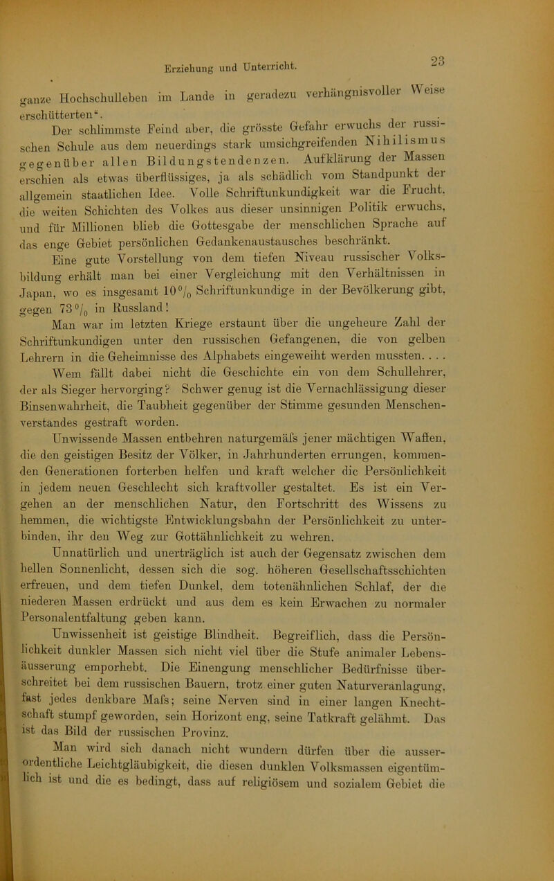 Erziehung und Unterricht. .ranze Hochschulleben im Lande in geradezu verhängnisvoller Weise erschütterten“. i • Der schlimmste Feind aber, die grösste Gefahr erwuchs der russi- schen Schule aus dem neuerdings stark umsichgreifenden Nihilismus gegenüber allen Bildungstenden zen. Aufklärung der Massen erschien als etwas überflüssiges, ja als schädlich vom Standpunkt dei allgemein staatlichen Idee. Volle Schriftunkundigkeit war die Frucht, die weiten Schichten des Volkes aus dieser unsinnigen Politik erwuchs, und für Millionen blieb die Gottesgabe der menschlichen Sprache auf das enge Gebiet persönlichen Gedankenaustausches beschränkt. Eine gute Vorstellung von dem tiefen Niveau russischer Volk.s- bildung erhält man bei einer Vergleichung mit den Verhältnissen in Japan, wo es insgesamt 10% Schriftunkundige in der Bevölkerung gibt, gegen 73“/o in Russland! Man war im letzten Kriege erstaunt über die ungeheure Zahl der Schriftunkundigen unter den russischen Gefangenen, die von gelben Lehrern in die Geheimnisse des Alphabets eingeweiht werden mussten. . . . Wem fällt dabei nicht die Geschichte ein von dem Schullehrer, der als Sieger hervorging? Schwer genug ist die Vernachlässigung dieser Binsenwahrheit, die Taubheit gegenüber der Stimme gesunden Menschen- verstandes gestraft worden. Unwissende Massen entbehren naturgemäfs jener mächtigen Wallen, die den geistigen Besitz der Völker, in Jahrhunderten errungen, kommen- den Generationen forterben helfen und kraft welcher die Persönlichkeit in jedem neuen Geschlecht sich kraftvoller gestaltet. Es ist ein Ver- gehen an der menschlichen Natur, den Fortschritt des Wissens zu hemmen, die wichtigste Entwicklungsbahn der Persönlichkeit zu unter- binden, ihr den Weg zur Gottähnlichkeit zu wehren. Unnatürlich und unerträglich ist auch der Gegensatz zwischen dem hellen Sonnenlicht, dessen sich die sog. höheren Gesellschaftsschichten erfreuen, und dem tiefen Dunkel, dem totenähnlichen Schlaf, der die niederen Massen erdrückt und aus dem es kein Erwachen zu normaler Personalentfaltung geben kann. Unwissenheit ist geistige Blindheit. Begreiflich, dass die Persön- lichkeit dunkler Massen sich nicht viel über die Stufe animaler Lebens- äusserung emporhebt. Die Einengung menschlicher Bedürfnisse über- schreitet bei dem russischen Bauern, trotz einer guten Naturveranla<>-uno- tast jedes denkbare Mafs; seine Nerven sind in einer langen Knecht- schaft stumpf geworden, sein Horizont eng, seine Tatkraft gelähmt. Das ist das Bild der russischen Provinz. Man wird sich danach nicht wundern düi'fen über die ausser- oidentliche Leichtgläubigkeit, die diesen dunklen Volksmassen eigentüm- lich ist und die es bedingt, dass auf religiösem und sozialem Gebiet die