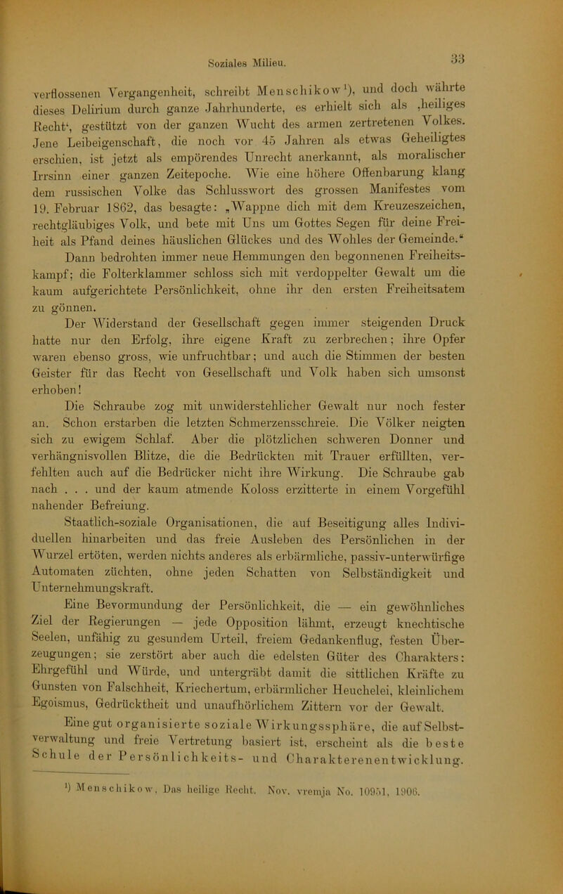 verflossenen Vergangenheit, schreibt Menschikow *), und doch Avährte dieses Delirium durch ganze Jahrhunderte, es erhielt sich als ,heiliges Rechts gestützt von der ganzen Wucht des armen zertretenen Volkes. Jene Leibeigenschaft, die noch vor 45 Jahren als etwas Geheiligtes erscliien, ist jetzt als empörendes Unrecht anerkannt, als moralischer Irrsinn einer ganzen Zeitepoche. Wie eine höhere Offenbarung klang dem russischen Volke das Schlusswort des grossen Manifestes vom 19. Februar 1862, das besagte: „Wappne dich mit dem Kreuzeszeichen, rechtgläubiges Volk, und bete mit Uns um Gottes Segen für deine Frei- heit als Pfand deines häuslichen Glückes und des Wohles der Gemeinde.“ Dann bedi’ohten immer neue Hemmungen den begonnenen Freiheits- kampf; die Folterklammer schloss sich mit verdoppelter Gewalt um die kaum aufgerichtete Persönlichkeit, ohne ihr den ersten Freiheitsatem zu gönnen. Der Widerstand der Gesellschaft gegen immer steigenden Druck hatte nur den Erfolg, ihre eigene Kraft zu zerbrechen; ihre Opfer waren ebenso gross, wie unfruchtbar; und auch die Stimmen der besten Geister für das Recht von Gesellschaft und Volk haben sich umsonst erhoben! Die Schraube zog mit unwiderstehlicher Gewalt nur noch fester an. Schon erstarben die letzten Schmerzenssckreie. Die Völker neigten sich zu ewigem Schlaf. Aber die plötzlichen schweren Donner und verhängnisvollen Blitze, die die Bedrückten mit Trauer erfüllten, ver- fehlten auch auf die Bedrücker nicht ihre Wirkuns;. Die Schraube sab nach . . . und der kaum atmende Koloss erzitterte in einem Vorgefühl nahender Befreiung. Staatlich-soziale Organisationen, die auf Beseitigung alles Indivi- duellen hinarbeiten und das freie Ausleben des Persönlichen in der Wurzel ertöten, werden nichts anderes als erbärmliche, passiv-unterwürfige Automaten züchten, ohne jeden Schatten von Selbständigkeit und U nter nehmun gskr aft. Eine Bevormundung der Persönlichkeit, die — ein gewöhnliches Ziel der Regierungen — jede Opposition lähmt, erzeugt knechtische Seelen, unfähig zu gesundem Urteil, freiem Gedankenfiug, festen Über- zeugungen; sie zerstört aber auch die edelsten Güter des Charakters: Ehrgefühl und Würde, und untergräbt damit die sittlichen Kräfte zu Gunsten von Falschheit, Kriechertum, ei'bärmlicher Heuchelei, kleinlichem Egoismus, Gedrücktheit und unaufhöidichem Zittern voi’ der Gewalt. Eine gut organisierte soziale Wirkungssphäre, die aufSelbst- veiwaltung und freie Vertretung basiert ist, erscheint als die beste Schule der Persönlichkeits- und Gharakterenentwicklung. ’) Men.schikow, Das heilige Hcclit. Nov. vreinja No. 109Ö1. 1906.