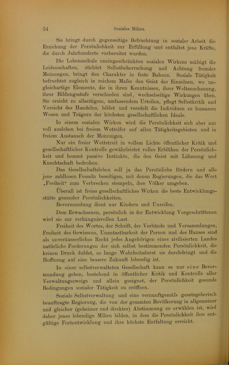 Sie bringt durch gegenseitige Befruchtung in sozialer Arbeit die Erziehung der Persönlichkeit zur Erfüllung und entfaltet jene Kräfte, die durch Jahrhunderte voi'bereitet wurden. Die Lebensschule uneingeschränkten sozialen Wirkens mäfsigt die Leidenschaften, züchtet Selbstbeherrschung und Achtung fremder Meinungen, bringt den Charakter in feste Bahnen. Soziale Tätigkeit befruchtet zugleich in reichem Mafse den Geist des Einzelnen, wo un- gleichartige Elemente, die in ihren Kenntnissen, ihrer Weltanschauung, ihrer Bildungsstufe verschieden sind, wechselseitige Wirkungen üben. Sie erzieht zu allseitigem, umfassendem Urteilen, pflegt Selbstkritik und Vorsicht des Handelns, bildet und veredelt die Individuen zu humanen Wesen und Trägern der höchsten gesellschaftlichen Ideale. In einem sozialen Wirken wird die Persönlichkeit sich aber nur voll ausleben bei freiem Wetteifer auf allen Tätigkeitsgebieten und in freiem Austausch der Meinungen. Nur ein freier Wettstreit in vollem Lichte öffentlicher Kritik und gesellschaftlicher Kontrolle gewährleistet volles Erblühen der Persönlich- keit und hemmt passive Instinkte, die den Geist mit Lähmung und Knechtschaft bedrohen. Das Gesellschaftsleben soll ja das Persönliche fördern und alle jene zahllosen Fesseln beseitigen, mit denen Regierungen, die das Wort ,Freiheit“ zum Verbrechen stempeln, ihre Völker umgeben. Überall ist freies gesellschaftliches Wirken die beste Entwicklungs- stätte gesunder Persönlichkeiten. Bevormundung dient nur Kindern und Unreifen. Dem Erwachsenen, persönlich in der Entwicklung Vorgeschrittenen wird sie zur verhängnisvollen Last. Freiheit des Wortes, der Schrift, der Verbände und Versammlungen, Freiheit des Gewissens, Unantastbarkeit der Person und des Hauses sind als unveräusserliches Recht jedes Angehörigen eines zivilisierten Landes natürliche Forderungen der sich selbst bestimmenden Persönhchkeit, die keinen Druck duldet, so lange Wahrheitsdurst sie durchdringt und die Hoffnung auf eine bessere Zukunft lebendig ist. In einer selbstverwalteten Gesellschaft kann es nur eine Bevor- mundung geben, bestehend in öffentlicher Kritik und Kontrolle aller Verwaltungszweige und allein geeignet, der Persönlichkeit gesunde Bedingungen sozialer Tätigkeit zu eröffnen. Soziale Selbstverwaltung und eine vernunftgemäfs gesetzgeberisch beauftragte Regierung, die von der gesamten Bevölkerung in allgemeiner und gleicher (geheimer und direkter) Abstimmung zu erwählen ist, wird daher jenes lebendige Milieu bilden, in dem die Persönlichkeit ihre ent- gültige Fortentwicklung und ihre höchste Entfaltung erreicht.