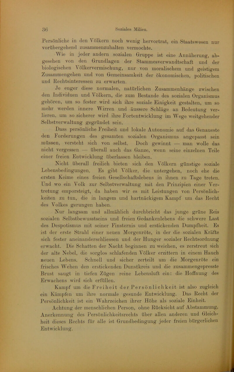 Persönliche in den Völkern noch wenig hervortrat, ein Staatswesen nur vorübergehend zusammenzuhalten vermochte. Wie in jeder andern sozialen Gruppe ist eine Annäherung, ab- gesehen von den Grundlagen der Stammesverwandtschaft und der biologischen Völkervermischung, nur von moralischem und geistigem Zusammengehen und von Gemeinsamkeit der ökonomischen, politischen und Rechtsinteressen zu erwarten. Je enger diese normalen, natürlichen Zusammenhänge zwischen den Individuen und Völkern, die zum Bestände des sozialen Organi.smus gehören, um so fester wird sich ihre soziale Einigkeit gestalten, um so mehr werden innere Wirren und äussere Schläge an Bedentung ver- lieren, um so sicherer wird ihre Fortentwicklung im Wege weitgehender Selbstverwaltung gegründet sein. Dass persönliche Freiheit und lokale Autonomie auf das Genaueste den Forderungen des gesamten sozialen Organismus angepasst sein müssen, versteht sich von selbst. Doch gewinnt — man wolle das nicht vergessen — überall auch das Ganze, wenn seine einzelnen Teile einer freien Entwicklung überlassen bleiben. Nicht überall freilich bieten sich den Völkern günstige soziale Lebensbedingungen. Es gibt Völker, die untergeben, noch ehe die ersten Keime eines freien Gesellschaftslebens in ihnen zu Tage treten. Und wo ein Volk zur Selbstverwaltung mit den Prinzipien einer Ver- tretung emporsteigt, da haben wir es mit Leistungen von Persönlich- keiten zu tun, die in langem und hartnäckigem Kampf um das Recht des Volkes gerungen haben. Nur langsam und allmählich durchbricht das junge grüne Reis sozialen Selbstbewusstseins und freien Gedankenlebens die schwere Last des Despotismus mit seiner Finsternis und erstickenden Dumpfheit. Es ist der erste Strahl einer neuen Morgenröte, in der die sozialen Kräfte sich fester aneinanderschliessen und der Hunger sozialer Rechtsordnung erwacht. Die Schatten der Nacht beginnen zu weichen, es zerstreut sich der alte Nebel, die sorglos schlafenden Völker erzittern in einem Hauch neuen Lebens. Schnell und sicher zerteilt um die Morgenröte ein frisches Wehen den erstickenden Dunstkreis und die zusammengepresste Brust saugt in tiefen Zügen reine Lebensluft ein: die Hoffnung des Erwachens wird .sich erfüllen. Kampf um die Freiheit d e r P e r s ö n 1 i c h k e i t ist also zugleich ■ein Kämpfen um ihre normale gesunde Entwicklung. Das Recht der Persönlichkeit ist ein Wahrzeichen ihrer Höhe als soziale Einheit. Achtung der menschlichen Person, ohne Rücksicht auf Abstammung, Anerkennung des Persönlichkeit.srechts über allen anderen und Gleich- heit dieses Rechts für alle ist Grundbedingung jeder freien bürgerlichen Entwicklung.