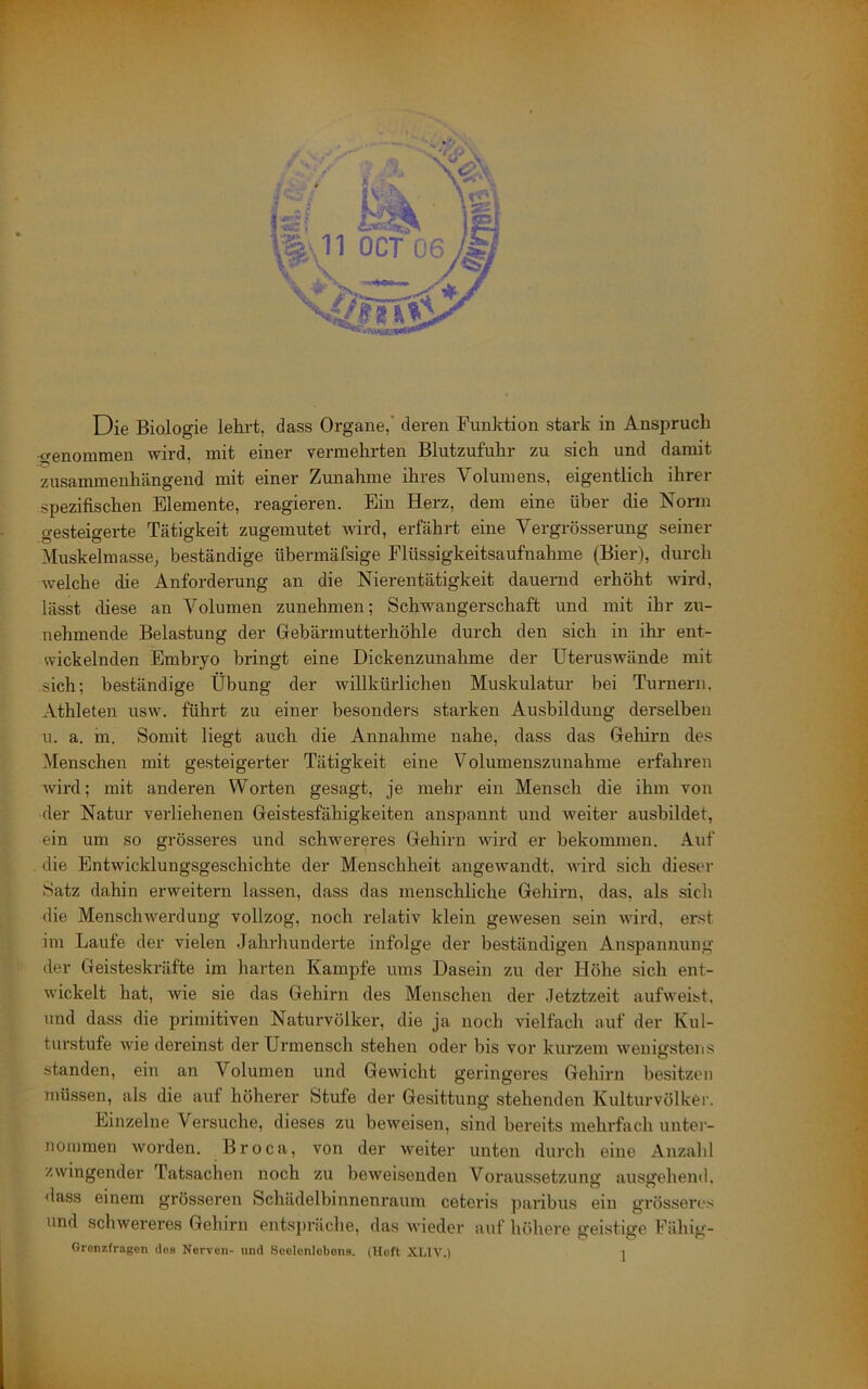 Die Biologie leki’t, dass Organe,' deren Funktion stark in Anspruch •genommen wird, mit einer vermehrten Blutzufuhr zu sich und damit zusammenhängend mit einer Zunahme ihres Volumens, eigentlich ihrer spezifischen Elemente, reagieren. Ein Herz, dem eine über die Norm gesteigerte Tätigkeit zugemutet Avird, erfährt eine Vergrösserung seiner Muskelmasse; beständige übermäfsige Flüssigkeitsaufnahme (Bier), durch Avelche die Anforderung an die Nierentätigkeit dauernd erhöht Avird, lässt diese an Volumen zunehmen; Schwangerschaft und mit ihr zu- nehmende Belastung der Gebärinutterhöhle durch den sich in ihi' ent- wickelnden Embryo bringt eine Dickenzunahme der Uteruswände mit sich; beständige Übung der Avillkürlicheu Muskulatur bei Turnern. Athleten usw. führt zu einer besonders starken Ausbildung derselben u. a. m. Somit liegt auch die Annahme nahe, dass das Gehirn des Menschen mit gesteigerter Tätigkeit eine Volumenszunahme erfahren Avird; mit anderen Worten gesagt, je mehr ein Mensch die ihm von der Natur verliehenen Geistesfähigkeiten anspannt und Aveiter ausbildet, ein um so grösseres und schwereres Gehirn wird er bekommen. Auf die Entwicklungsgeschichte der Menschheit angewandt, AAÜrd sich dieser Satz dahin erweitern lassen, dass das menschliche Gehirn, das, als sich die MenschAverdung vollzog, noch relativ klein geAvesen sein Avird, erst im Laufe der vielen Jahrhunderte infolge der beständigen Anspannung der Geisteskräfte im harten Kampfe ums Dasein zu der Höhe sich ent- Avickelt hat, wie sie das Gehirn des Menschen der Jetztzeit aufAveist. und dass die primitiven Naturvölker, die ja noch Adelfach auf der Kul- turstufe AAie dereinst der Urmensch stehen oder bis vor kurzem Avenigstens standen, ein an Volumen und GeAvicht geringeres Gehirn besitzen müssen, als die auf höherer Stufe der Gesittung stehenden Kulturvölker. Einzelne Versuche, dieses zu beweisen, sind bereits mehrfach untei - nonimen Avorden. Broca, von der Aveiter unten durch eine Anzahl zwingender Tatsachen noch zu beweisenden Voraussetzung ausgehend, 'lass einem grösseren Schädelbinnenrauin ceteris paribus ein grösseres und schAvereres Gehirn entspräche, das Avieder auf liöhere geistige Fähig- Gronzfrngon dos Nerven- und Seelenlebens. (Heft XLIA'.) j