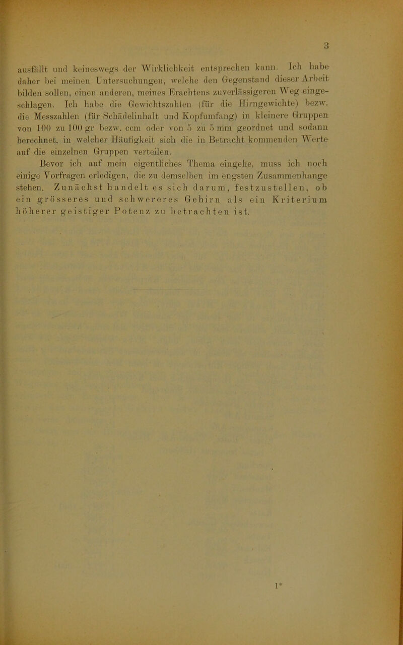 ausfiillt und keineswegs der AVirkliclikeit entsprechen kann. Ich habe daher l)ei meinen Untersuchungen, welche den (jegenstand dieser Arl)eit ])ilden sollen, einen anderen, meines Mrachtens zuverlässigeren Weg einge- .schlagen. Ich habe die Gewiclitszahlen (für die Hirngewiclite) l)ezw. die Messzahlen (für .Schädelinhalt und Kopfumfang) in kleinere Gruppen von 100 zu lOOgr bezw. ccm oder von 5 zu ö mm geordnet und. sodann berechnet, in welcher Häufigkeit sich die in Betracht kommenden W erte auf die einzelnen Gruppen verteilen. Bevor ich auf mein eigentliches Thema eingehe, muss ich noch einige Vorfragen erledigen, die zu demselben im engsten Zusammenhänge stehen. Zunächst handelt es sich darum, festzustel 1 en, ob ein grösseres und schwereres Gehirn als ein Kriterium höherer geistiger Potenz zu betrachten ist. 1*