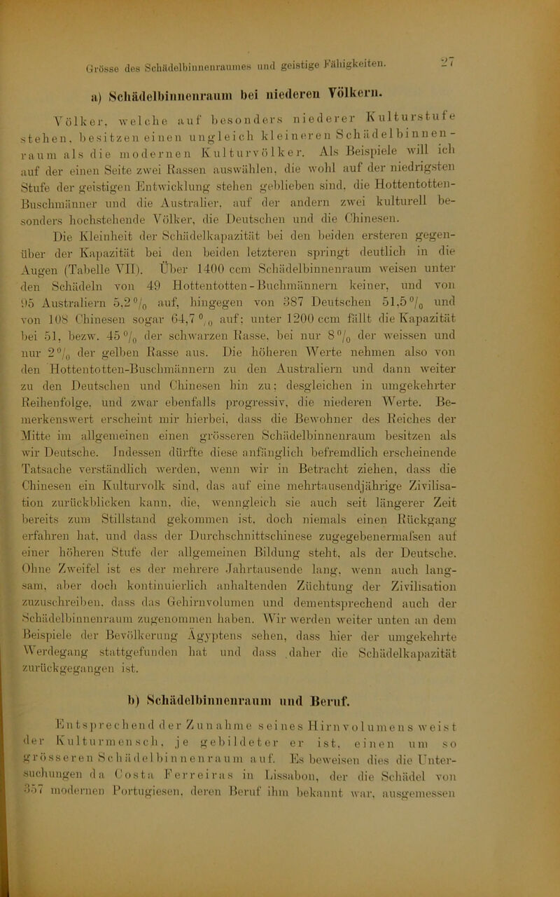 a) Scliädelbiimenraum bei inerteren Völkern. Völker, welche auf hesonder.s niederer Kulturstufe stehen, besitzen einen ungleich kleineren & c h li d e 1 b i n n e n - raum als die modernen Kulturvölker. Als Beispiele will ich auf der einen Seite zwei Rassen aus wählen, die wohl auf der niedrigsten Stufe der geistigen Entwicklung stehen geblieben sind, die Hottentotten- Buschmänner und die Australier, auf der andern zwei kulturell be- sonders hochstehende Völker, die Deutschen und die Chinesen. Die Kleinheit der Scliädelkajmzität bei den beiden ersteren gegen- über der Kapazität bei den beiden letzteren springt deutlich in die Augen (Tabelle A^II). Über 1400 ccm Schädelbinnenraum aveisen unter den Schädeln von 49 Hottentotten-Bnchmännern keiner, und von 95 Australiern 5,2 °/o auf, hingegen von 587 Deutschen 51,5‘’/o und von 108 Chinesen sogar 64,7°, ^ auf; unter 1200 ccm fällt die Kapazität bei 51, bezw. 45 °/(, der schAvarzen Rasse, bei nur 8% der Aveissen und nur 2°/o der gelljen Rasse aus. Die höheren Werte nehmen also von den Hottentotten-Buschmännern zu den Australiern und dann AA^eiter zu den Deutschen und Chinesen hiii zu; desgleichen in umgekehrter Reihenfolge, und zAvar ebenfalls progressiv, die niederen Werte. Be- merkenswert erscheint mir hierbei, dass die BeAvohner des Reiches der Mitte im allgemeinen einen grösseren Schädelbinnenraum besitzen als Avir Deutsche. Indessen dürfte diese anfänglich befremdlich erscheinende Tatsache verständlich Averden, Avenn wir in Betracht ziehen, dass die Chinesen ein Kulturvolk sind, das auf eine mehrtauseudjährige Zivilisa- tion zurückblicken kann, die, Avenngleich sie auch seit längerer Zeit bereits zum Stillstand gekommen ist. doch niemals einen Rückgang erfahren hat. und dass der Durchschnittschinese zugegebenermafsen auf einer höheren Stufe der allgemeinen Bildung steht, als der Deutsche. Ohne Zweifel ist es der mehrere Jahrtausende lann-. Avenn auch lano- O ■ O sam, aber doch kontinuierlich anhaltenden Züchtung der Zivilisation zuzuschreiben, dass das Gehirnvolumen und dementsprechend auch der Schädelbinnenraum zugenommen haben. Wir Averden Aveiter unten an dem Beispiele der BevfUlverung Ägyptens sehen, dass hier der umgekehrte Werdegang stattgefuuden liat und dass .daher die Schädelkapazität zurückgegangen ist. b) Scliädelbiniienrauiii und Beruf. Jjn ts]))■ e c h en (1 der Zunahme seines Hirn a*o l ume n s avei.s t <ler Kulturmensch, je gebildeter er ist. einen um so g r (■■) s seren S c h ä d e 1 b i n n e n r a u m a u f. Es lieAveisen dies die Unter- suchungen da Costa Ferreiras in Ijissabon, der die Schädel von •j57 modernen Foidugiesen. dei’eii Beruf ihm bekannt war. ausgemessen