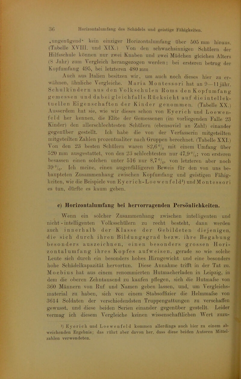 ,ungenügend“ kein einzigev Horizontnlinnfang über 505 nun hinaus. (Tabelle X\ III. und XIX.) Von den schwachsinnigen Schülern der Hilfsschule Icönnen nur zwei Knaben und zwei Mädchen gleichen Alters (8 dahr) zum Vergleich herangezogen werden; bei ersteren betrug der Kopfumfang 495, bei letzteren 480 mm Auch aus Italien besitzen wir, um auch noch dieses hier zu er- wähnen. ähnliche Vergleiche. Maria Montessori hat anO —lljähr. Schulkindern aus d en Vo 1 kschu 1 en Koms den Kopfumfang gemessen u n d cl a b ei g le i chf al 1 s Rü cksi c h t auf d ie intellek- tuell e n Ei ge ii s cha ft e n d er K i n d e r g en omm e n. (Tabelle XX.) Ausserdem hat sie, wie wir dieses schon von Eye rieh und Loewen- feld her kennen, die Elite der Gemessenen (im vorliegenden Falle 23 ’ Kinder) den allersclilechtesten Schülern (ebensoviel an Zahl) einander ‘ gegenüber gestellt. Ich habe die von der Verfasserin mitgeteilten ] mitgeteilten Zahlen prozentualiter nach Gruppen berechnet. (Tabelle XXL) j Von den 23 besten Schülern waren 82,6 mit einem Umfang über 520 mm ausgestattet,. von den 23 schlechtesten nur 47,9 *’/(,; von ersteren besassen einen solchen unter 516 nur 8,7 /q, von letzteren aber noch 39 Ich meine, einen augenfälligeren Beweis für den von uns be- haupteten Zusammenhang zwischen Kopfumfang und geistigen Fähig- keiten, wie die Beispiele von E y e r i c h - L o e av e n f e 1 d*) und Montessori I es tun, dürfte es kaum geben. 1 c) Horizontalumfaiig bei hervorragendeii Persönlichkeiten. Wenn ein solcher Zusammenhang zAAuschen intelligenten und nicht - intelligenten Volksschüleru zu recht bestellt, dann werden auch innerhalb der Klasse der Gebildeten diejenigen, die sich durch ihren Bildungsgrad bezw. ihre Begabung besonders auszeichn en, einen besonders grossen Hori- zontalumfang ihres Kopfes aufAveisen, gerade so Avie solche Leute sich durch ein besonders hohes HirngeAvicht und eine besonders hohe Schädelkapazität hervortun. Diese Annahme trifft in der Tat zu. Moebius hat aus einem renommierten Hutinacherladen in Leipzig, in dem die oberen Zehntausend zu kaufen pflegen, sich die Hutmafse von 360 Männern von Ruf und Namen geben lassen, und, um Vergleichs- ]naterial zu haben, sich von einem Stabsoffizier die Hehnmafse von 3614 Soldaten der verschiedendsten Truppengattungen zu verschaffen gewusst, und diese beiden Serien einander gegenüber gestellt. Leider vermag ich diesem Vergleiche keinen wissenschaftlichen Wert zuzu- 9 Eyericli und Loewenfeld kommen allerdings auch liier zu einem ab- Aveichenden Ergebnis; das rührt aber da\'on her, dass diese beiden Autoi’en Mittel- zahlcn verwendeten. i \