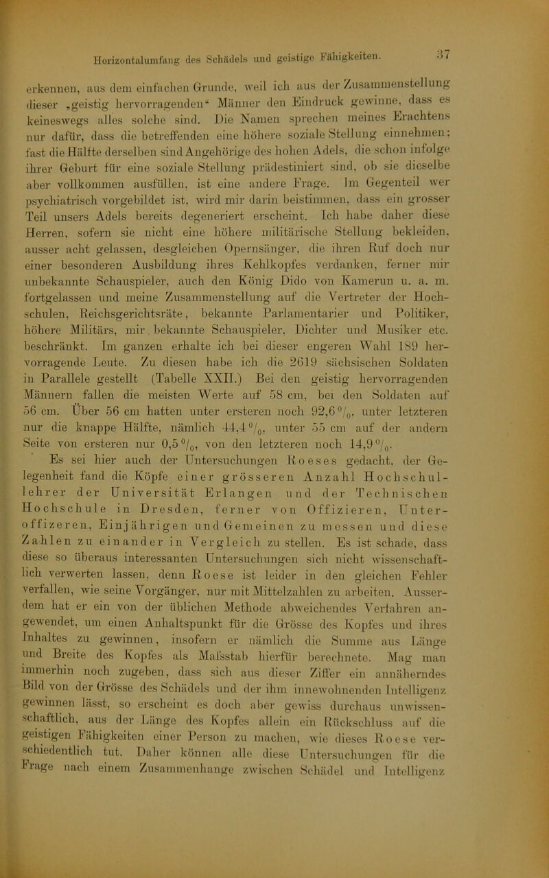 87 erkennen, aus dem eintadien Grunde, weil ich aus der /usainmenstellung dieser „geistig hervorragenden“ Männer den Eindruck gewinne, dass es keineswegs alles solche sind. Die Namen sprechen meines Erachtens nur dafür, dass die betreffenden eine höhere soziale Stellung einnehmen: fast die Hälfte derselben sind Angehörige des hohen Adels, die .schon infolge ihrer Geburt für eine soziale Stellung prädestiniert sind, ob sie dieselbe aber vollkommen ausfüllen, ist eine andere Frage. Ini Gegenteil wer psychiatrisch vorgebildet ist, wird mir darin beistimmen, dass ein grosser Teil unsers Adels bereits degeneriert erscheint. Ich habe daher diese Herren, sofern sie nicht eine höhere militärische Stellung bekleiden, ausser acht gelassen, desgleichen Opernsänger, die ihren Ruf doch nur einer besonderen Ausbildung ihres Kehlkopfes verdanken, ferner mir unbekannte Schauspieler, auch den König Dido von Kamerun u. a. in. fortgelassen und meine Zusammenstellung auf die Vertreter der Hoch- schulen, Reichsgerichtsräte, bekannte Parlamentarier und Politiker, höhere Militärs, mir bekannte Schauspieler, Dichter und Musiker etc. beschränkt. Im ganzen erhalte ich bei dieser engeren Wahl 189 her- vorragende Leute. Zu diesen habe ich die 2619 sächsischen Soldaten in Parallele gestellt (Tabelle XXII.) Bei den geistig hervorragenden Männern fallen die meisten Werte auf 58 cm, bei den Soldaten auf 56 cm. Uber 56 cm hatten unter ensteren noch 92,6 unter letzteren nur die knappe Hälfte, nämlich -14,4 ®/q, unter 55 cm auf der andern Seite von ersteren nur 0,5 °/q, von den letzteren noch 14,9 Es sei hier auch der Untersuchungen R o e s e s gedacht, der Ge- legenheit fand die Köpfe einer grösseren Anzahl Hochschul- lehrer der Universität Erlangen und der Technischen Hochschule in Dresden, ferner von Offizieren, Unter- offizeren. Einjährigen und Gemeinen zu messen und diese Zahlen zu einander in Vergleich zu stellen. Es ist schade, dass diese so überaus interessanten Untersuchungen sich nicht wissenschaft- lich verwerten lassen, denn Roese ist leider in den gleichen Fehler verfallen, wie seine Vorgänger, nur mit Mittelzahleii zu arbeiten. Ausser- dem hat er ein von der üblichen Methode abAveichendes Verfahren an- gewendet, um einen Anhaltspunkt für die Grösse des Kopfes und ihres Inhaltes zu geAvinnen, insofern er nämlich die Summe aus Länge und Breite des Kopfes als Mafsstab hierfür berechnete. Mag man immerhin noch zugeben, dass sich aus dieser Ziffer ein annäherndes Bild von der Grösse des Schädels vind der ihm inneAvohnenden Intelligenz geAvinnen lässt, so ersclieint es doch aber gcAviss durchaus umvissen- schaftlich, aus der Jjänge des Kopfes allein ein Rückschluss auf die geistigen Fähigkeiten einer Person zu machen, aaub dieses Roese ver- schiedentlich tut. Daher können alle diese Untersuchungen für die Flage nach einem Zusammenhänge ZAvischen Schädel und Intelligenz