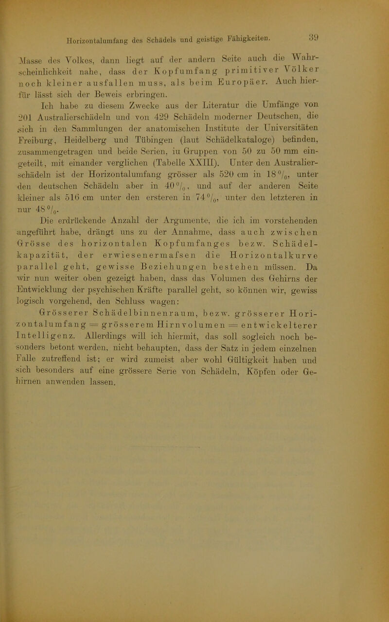 Masse des Volkes, dann liegt auf der andern Seite auch die V'alii- scheinlichkeit nahe, dass der Kopf umfang primitiver Völkei noch kleiner ausfallen muss, als heim Europäer. Auch hier- für lässt sich der Beweis erbringen. Ich habe zu diesem Zwecke aus der Litei'atur die Umfänge von i'Ol Australierschädeln und von 429 Schädeln moderner Deutschen, die .sich in den Sammlungen der anatomischen Institute der Universitäten Freiburg, Heidelberg und Tübingen (laut Schädelkataloge) befinden, zusammengetragen und beide Serien, iu Gruppen von 50 zu 50 mm ein- geteilt, mit einander verglichen (Tabelle XXIII). Unter den Australier- schädeln ist der Horizontalumfang grösser als 520 cm in 18®/q, unter den deutschen Schädeln aber in 40 /„, und auf der anderen Seite kleiner als 510 cm unter den ersteren in 74®/^, unter den letzteren in nur 48 °/o. Die erdrückende Anzahl der Argumente, die ich im vorstehenden angeführt habe, drängt uns zu der Annahme, dass auch zwischen Grösse des horizontalen Kopf um fang es bezw. Schädel- kapazität, der erwiesenermafsen die Horizontalkurve parallel geht, gewisse Beziehungen bestehen müssen. Da ’wir nun weiter oben gezeigt haben, dass das Volumen des Gehirns der Entwicklung der psychischen Kräfte parallel geht, so können wir, gewiss logisch vorgehend, den Schluss wagen: Grösserer Schädelbinnenraum, bezw. grösserer Hori- zontalumfang = grösserem Hirnvolumen = entwickelterer Intelligenz. Allerdings will ich hiermit, das soll sogleich noch be- sonders betont werden, nicht behaupten, dass der Satz in jedem einzelnen Falle zutreffend ist; er wird zumeist aber wohl Gültigkeit haben und sich besonders auf eine grössere Serie von Schädeln, Köpfen oder Ge- hirnen anwenden lassen.