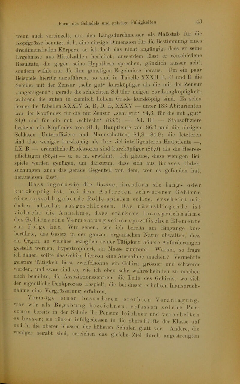 ■n'eiin auch vereinzelt, nur den Läng’sdnrchiuesser aLs Mal’sstab füi die Kopfgrösse benutzt, d. li. eine einzige Dimension für die Hestimniung eines dreidimensinalen Körpers, so ist doch das nicht angängig, dass er seine Ergebnisse ans Mittelzahlen herleitet; ausserdem lässt er verschiedene Kesnltate. die gegen seine Hypothese sprechen, gänzlich ausser acht, .sondern wählt nur die ihm günstigen Ergebnisse heraus, üm ein paar Beispiele hierfür anzuführen, so sind in Tabelle XXXII B, C und D die Schüler mit der Zensur „sehr gut kurzköpfiger als die mit der Zensur .ungenügend; gerade die schlechten Schüler neigen zur Langköpfigkeit» während die guten in ziemlich hohem Gerade kurzköpfig sind. Es seien ferner die Tabellen XXXIX A, B, D, E, XXXV — unter 183 Abiturienten war der Kopfindex für die mit Zensur „sehr gut“ 84,6, für die mit „gut“ 84,0 und für die mit „schlecht“ (83,5) —, XL III — Stabsoffiziere besitzen ein Kopfindex von 81,4, Hauptleute von 86,3 und die übrigen .Soldaten (Unteroffiziere und Mannschaften) 84,8—84,9; die letzteren sind also Aveniger kurzköpfig als ihre viel intelligenteren Hauptleute —, LX B —■ ordentliche Professoren sind kurzköpfiger (86,0) als die .Heeres- pflichtigen (85,4) — u. a. m. erwähnt. Ich glaube, diese Avenigen Bei- spiele Averden genügen, um darzutun, dass sich aus Ko es es Unter- suchungen auch das gerade Gregenteil von dem, Aver es gefunden hat, herauslesen lässt. Dass irgendwie die Basse, insofern sie lang- o d e r kurzköpfig ist, bei dem Auftreten schwererer Gehirne eine ausschlagebende ßolle-spielen sollte, erscheint mir daher absolut ausgeschlossen. Das nächst lieg ende ist vielmehr die Annahme, dass stärkere Ina n s p r u c h n a h m e des Gehirns eine Vermehrung seiner spezifischen Elemente zur Folge hat. Wir sehen, AAÜe ich bereits am Eingänge kurz berührte, das Gesetz in der ganzen organischen Xatur obwalten, dass ■ein Organ, au AA'elches bezüglich seiner Tätigkeit höhere Anforderungen gestellt AA’^erdeAi, hypertrojAhiert, an Masse zunimmt. AVarum. so frage ich daher, sollte das Gehirn hiervon eine Ausnahme machen? A'ermehrte geistige Tiltigkeit lässt ZAA'‘eifelsohiie ein Gehirn grösser und scliAA'erer melden, und zwar sind es, Avie ich oben sehr AA’ahrscheinlich zu machen mich bemühte, die Assoziationszentren, die Teile des Gehirns, avo sich dei eigentliche Denkpi ozess abspielt, die bei dieser ei höhten Inanspruch- nahme eine AUrgrösserung erfahren. A^ermöge einer besonderen ererbten Veranlagung, was wir als Begabung bezeichnen, erfassen solche'^Per- sonen bereits in der Schule ihr Pensum leichter und verarbeiten ■es besser; sie rücken iiifolgede.s.sen in die obere Hälfte der Klasse auf und in die oberen Klassen der hriheren Schulen glatt vor. Andere, die ^veniger begabt sind, erreichen das gleiche Ziel durch angestrengten C' O
