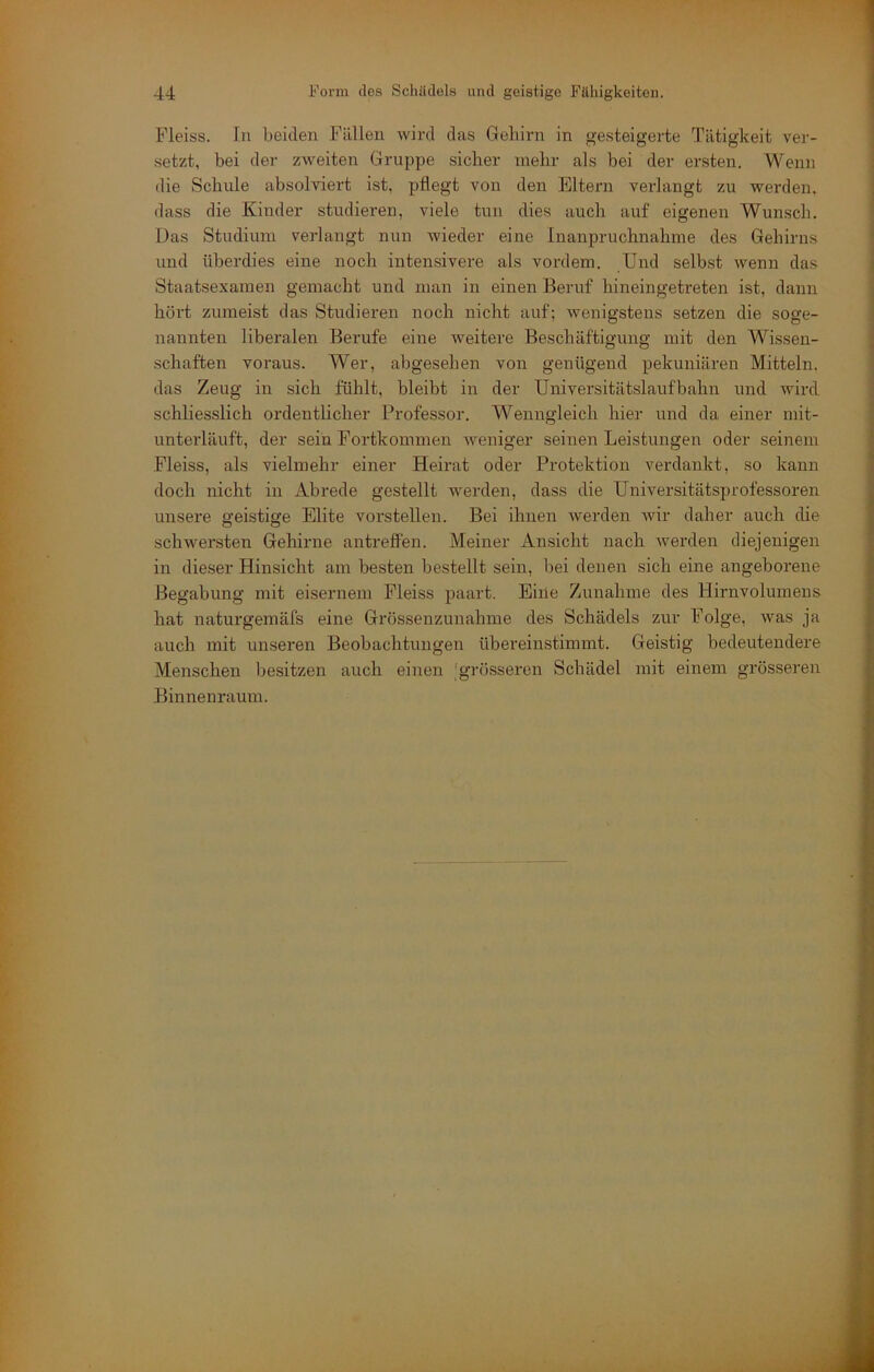 Fleiss. In beiden Füllen wird das Gehirn in gesteigerte Tätigkeit ver- setzt, bei der zweiten Gruppe sicher mehr als bei der ersten. Wenn die Schule absolviert ist, pflegt von den Eltern verlangt zu werden, dass die Kinder studieren, viele tun dies auch auf eigenen Wunsch. Das Studium verlangt nun wieder eine Inanpruchnahme des Gehirns und überdies eine noch intensivere als vordem. Und selbst wenn das Staatsexamen gemacht und man in einen Beruf hineingetreten ist, dann hört zumeist das Studieren noch nicht auf; wenigstens setzen die soge- nannten liberalen Berufe eine weitere Beschäftigung mit den Wissen- schaften voraus. Wer, abgesehen von genügend pekuniären Mitteln, das Zeug in sich fühlt, bleibt in der Universitätslaufbahn und wird schliesslich ordentlicher Professor. Wenngleich hier und da einer mit- unterläuft, der sein Fortkommen weniger seinen Leistungen oder seinem Fleiss, als vielmehr einer Heirat oder Protektion verdankt, so kann doch nicht in Abrede gestellt werden, dass die Universitätsprofessoren unsere geistige Elite vorstellen. Bei ihnen werden wir daher auch die schwersten Gehirne antrelfen. Meiner Ansicht nach werden diejenigen in dieser Hinsicht am besten bestellt sein, bei denen sich eine angeborene Begabung mit eisernem Fleiss paart. Eine Zunahme des Hirnvolumeus hat naturgemäfs eine Grössenzunahme des Schädels zur Folge, was ja auch mit unseren Beobachtungen übereinstimmt. Geistig bedeutendere Menschen Ijesitzen auch einen 'grösseren Schädel mit einem grösseren Binnenraum.
