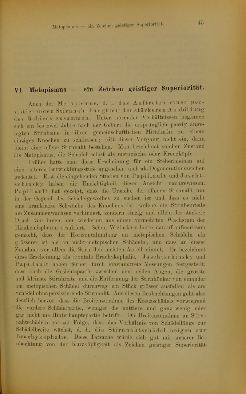 VI. Metopismus — ein Zeichen geistiger Snperiorität. Auch der Metopismus, d. i. das Auftreten einer per- sistierenden Stirnnaht hängt mit der stärkeren Ausbildung des Gehirns zusammen. Unter normalen Verhältnissen beginnen sich ein bis zwei Jahre nach der Geburt die ursprünglich paarig ange- legten Stirnbeine in ihrer gemeinschaftlichen Mittelnaht zu einem einzigen Knochen zu schliessen; tritt dieser Vorgang nicht ein, dann bleibt eine offene Stirnnaht bestehen. Man bezeichnet solchen Zustand als Metopismus, die Schädel selbst als metopische oder Kreuzköpfe. Früher hatte man diese Erscheinung für ein Stehenbleiben auf einer älteren Entwicklungsstufe angesehen und als Degenerationszeichen o'edeutet. Erst die eingehenden Studien von Papi 11ault und Jascht- schinsky haben die Unrichtigkeit dieser Ansicht nachgewiesen. Papilla ult hat gezeigt, dass die Ursache der offenen Stirnnaht nur in der Gegend des Schädelgewölbes zu suchen ist und dass es nicht eine krankhafte Schwäche des Knochens ist, welche die Stirnbeinteile am Zusammenwachsen verhindert, sondern einzig und allein der stärkei’e Druck von innen, der wiederum aus einem vermehrten Wachstum der HirnhemLsphären resultiert. Schon Welcher hatte darauf aufmerksam gemacht, dass der Horizontalumfang an metopischen Schädeln ein grösserer ist als an nicht-metopischen Schädeln, und dass an dieser Zunahme vor allem die Stirn den meisten Anteil nimmt. Ei- bezeichnet diese Erscheinung als frontale Brachykephalie. Jaschtschinsky und Papillault haben ferner durch einwandfreie Messungen festgestellt, dass auch die Gesichtspartie zwischen den beiden Augen, die grösste und kleinste Stirnbreite und die Entfernung der Stirnhöcker von einander am metopischen Schädel durchweg ein Stück grösser ausfallen als am Schädel ohne persistierende Stirnnaht. Aus diesen Beobachtungen geht also deutlich hervor, dass die Breitenzunahme des Kreuzschädels vorwiegend ■ ilie vordere Schädelpartie, weniger die mittlere und ganz wenig oder gar nicht die Hinterhauptspartie betriftt. Die Breitenzunahme an Stirn- nahtschädeln h.at zur Folge, dass das Verhältnis von Schädellänge zur Schädelbreite wächst, d. h. die S tirn n ah tschäd e 1 neigen zur Brachykephalie. Diese Tatsache würde sich gut mit unserer Be- oliachtung von der Kurzköpfigkeit als Zeichen geistiger Snperiorität