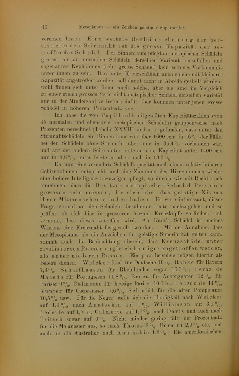 vereinen lassen. Eine weitere Begleiterscheinung der per- sistierenden Stirnnaht ist die grosse Kapazität der be- treff e n d e n S c h ä d e 1. Der Binnenrainn pflegt an metopischen Schädeln grösser als an normalen Schädeln derselben Varietät auszufallen und sogenannte Kephalonen (sehr grosse Schädel) kein seltenes Vorkommnis unter ihnen zu sein. Dass unter Kreuzschädeln auch solche mit kleinerer Kapazität angetroffen werden, soll damit nicht in Abrede gestellt werden; wohl finden sich unter ihnen auch solche, aber sie sind im Vergleich zu einer gleich grossen Serie nicht-metopischer Schädel derselben Varietät nur in der Minderzahl vertreten; dafür aber kommen unter jenen grosse Schädel in höherem Prozentsatz vor. Ich habe die von Papillault mitgeteilten Kapazitätszahlen (von -15 normalen und eliensoviel metopischen Schädeln) gruppenweise nach Prozenten berechnet (Tabelle XXVII) und u. a. gefunden, dass unter den Stirnnahtschädeln ein Binnenraum von über 1600 ccm indß'^/o der Fälle, bei den Schädeln ohne Stirnnaht aber nur in 35,4 voidianden war. und auf der andern Seite unter ersteren eine Kapazität unter 1400 ccm nur in 8,8 unter letzteren aber noch in 13,3%. Da nun eine vei'inehrte Schädelkapazität auch einem relativ höheren Grehirnvolumen entspricht und eine Zunahme des Hirnvolumens wieder eine höhere Intelligenz anzuzeigen pflegt, so dürfen wir mit Recht auch annehmen, dass die Besitzer met opischer Schädel Personen gewesen sein müssen, die sich über das geistige Niveau ihrer Mitmenschen erhoben haben. Es wäre interessant, dieser Frage einmal an den Schädeln berühmter Leute nachzugeheu und zu prüfen, ob sich hier in grösserer Anzahl Kreuzköpfe vorfinden. Ich vermute, dass dieses zutreffen wird. Au Kant’s Schädel ist meines Wissens eine Kreuznaht festgestellt worden. — Mit der Annahme, dass der Metopismus als ein Anzeichen für geistige Superiorität gelten kann, stimmt auch die Beobachtung überein, dass Kreuzschädel unter zivilisierten Rassen ungleich häufiger angetroffen werden, als unter niederen Rassen. Ein paar Beispiele mögen hierfür als Belege dienen. Welcher fand für Deutsche 10‘'/q, Ranke für Bayern 7,3“/o, Schaffhausen für Rheinländer sogar 16,3°/„, Feraz de Macedo für Portugiesen ll,8°/(,, Broca für Auvergnaten 12°/q, für Pariser 9%, Calmette für heutige Pariser 10,3Le Double 11 ”/oj Kupfer für Ostpreussen 7,6°/q, Schmidt für die alten Pompejaner 10,5 usw. Für die Neger stellt sich die Häufigkeit nach Welcher auf 1,9 °/o, nach Anutschin auf Williamson auf 3,1 ®/o, Lederle aufl,7'Vo, Calmette auf 1,6%, nach Davis und auch nach Fritsch sogar auf 0 “/q. Nicht minder gering fällt der Prozentsatz für die Melanesier aus, so nach Thoms 2°/o, Coraini 2,9^Iq etc. und auch für die Australier nach Anutschin 1,2%. Die amerikanischen