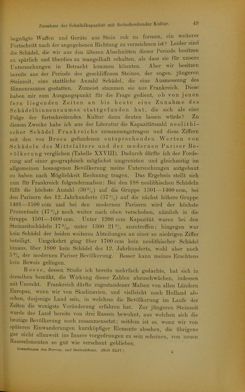 begnügte Watten und Geräte aus Stein roh zu formen, ein weiterer Fortschritt nach der angegebenen Richtung zu verzeichnen ist •i Leider sind die Schädel, die wir aus den älteren Abschnitten dieser Periode besitzen zu spärlich und überdies zu mangelhaft ei'halten, als dass sie für unsere Untersuchungen in Betracht kommen könnten. Aber wir besitzen bereits aus der Periode des geschliffenen Steines, der sogen, jüngeren Steinzeit, eine stattliche Anzahl Schädel, die eine Ausmessung des Binnenraiimes gestatten. Zumeist stammen sie aus Frankreich. Diese haben mir zum Ausgangspunkt für die Frage gedient, ob von jenen fern liegenden Zeiten an bis heute eine Zunahme des Schädelbinnenraumes stattgefunden hat, die sich als eine Folge der fortschreitenden Kultur dann deuten lassen würde? Zu diesem Zwecke habe ich aus der Literatur die Kapazitätszahl neolitbi- scher Schädel Frankreichs zusammengetragen und diese Ziffern mit den von Broca gefundenen entsprechenden Werten von Schädeln des Mittelalters und der modernen Pariser Be- völkerung verglichen (Tabelle XXVIII). Dadurch dürfte ich der Forde- rung auf einer geographisch möglichst umgrenzten und gleichzeitig im allgemeinen homogenen Bevölkerung meine Untersuchungen autgebaut zu haben nach Möglichkeit Eechnung tragen. Das Ergebnis stellt sich nun für Frankreich folgendermafsen: Bei den 188 neolithisclien Schädeln fallt die höchste Anzahl (30°/o) auf die Gruppe 1301—1400 ccm, bei den Parisei’n des 12. Jahrhunderts (37°/^) auf die nächst höhere Gruppe 1401—1500 ccm und bei den modernen Parisern wird der höchste Prozentsatz (47 ^/g) noch weiter nach oben verschoben, nämlich in die Gruppe 1501—1600 ccm. Unter 1200 ccm Kapazität waren bei den Steinzeitschädeln 17°/q, unter 1300 21 °/n anzutreffen; hingegen war kein Schädel der beiden weiteren Abteilungen an einer so niedrigen Ziffer beteiligt. Umgekehrt ging über 1700 ccm kein neolithischer Schädel hinaus, über 1800 kein Schädel des 12. Jahrhunderts, wohl aber noch b°ln der modernen Pariser Bevölkerung. Besser kann meines Erachtens kein Beweis gelingen. Roese, dessen Studie ich bereits mehrfach gedachte, hat sich in derselben bemüht, die Wirkung dieser Zahlen abzuschwächen, indessen mit Unrecht. Frankreich dürfte zugestandener Mafsen von allen Ländern Europas, wenn wir von Skadinavien, und vielleicht noch Holland ab- sehen, dasjenige Land sein, in welchem die Bevölkerung im Laufe der Zeiten die wenigste Veränderung erfahren hat. Zur jüngeren Steinzeit V urde das Land bereits von drei Rassen bewohnt, aus welchen sich die heutige Bevölkerung noch zusammensetzt; seitdem ist es, wenn wir von späteren Einwanderungen kurzköpfiger Elemente absehen, die übrigens l^ar nicht allzuweit ins Innere vorgedrungen zu sein scheinen, von neuen Rasseelementen so gut wie verschont geblieben. Grenzfrnten des Norvon- und Seelenlebens. (Heft XLIV.) i