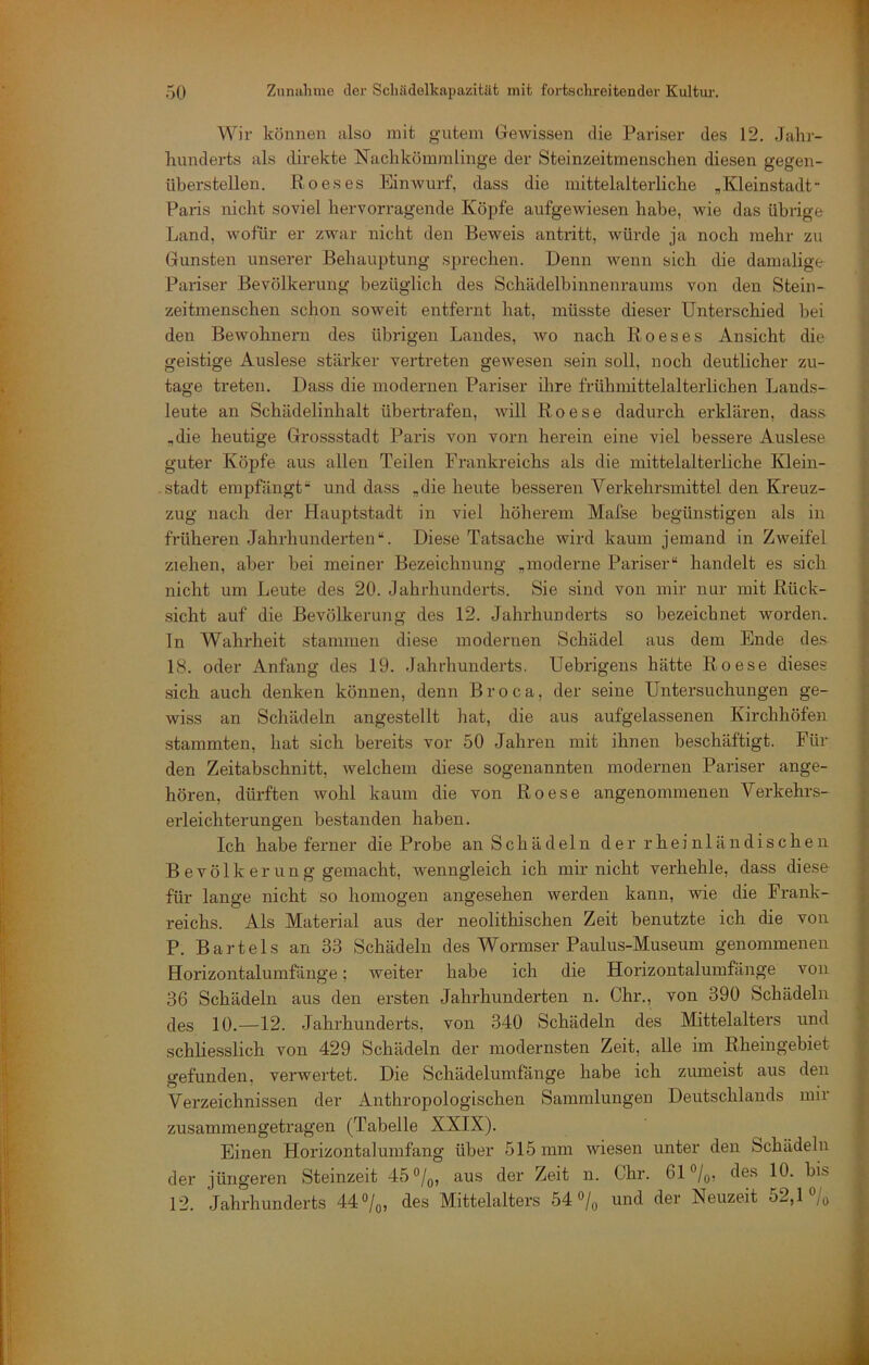 Wir können also mit gutem Gewissen die Pariser des 12. Jahr- liunderts als direkte Nachkömmlinge der Steinzeitmenschen diesen gegen- überstellen. Roes es Einwurf, dass die mittelalterliche „ Kleinstadt- Paris nicht soviel hervorragende Köpfe aufgewiesen habe, wie das übrige Land, wofür er zwar nicht den Beweis antritt, würde ja noch mehr zu Gunsten unserer Behauptung sprechen. Denn wenn sich die damalige Pariser Bevölkerung bezüglich des Schädelbinnenraums von den Stein- zeitmenschen schon soAveit entfernt hat, müsste dieser Unterschied hei den Bewohnern des übrigen Landes, avo nach Roeses Ansicht die geistige Auslese stärker vertreten geAvesen sein soll, noch deutlicher zu- tage treten. Dass die modernen Pai’iser ihre frühmittelalterlichen Lands- leute an Schädelinhalt übertrafen, Avill Roese dadurch erklären, dass ,die heutige Grossstadt Paris von vorn herein eine viel bessere Auslese guter Köpfe aus allen Teilen Frankreichs als die mittelalterliche Klein- stadt empfängt’ und dass „die heute besseren Verkehrsmittel den Kreuz- zug nach der Hauptstadt in viel höherem Mafse begünstigen als in früheren Jahrhunderten *•. Diese Tatsache wird kaum jemand in ZAveifel ziehen, aber bei meiner Bezeichnung „moderne Pariser“ handelt es sich nicht um Leute des 20. Jahrhunderts. Sie sind von mir nur mit Rück- t sicht auf die Bevölkerung des 12. Jahrhunderts so bezeichnet worden. ln Wahrheit stammen diese modernen Schädel aus dem Ende des ^ 18. oder Anfang des 19. Jahrhunderts. Uebrigens hätte Roese dieses ^ sich auch denken können, denn Broca, der seine Untersuchungen ge- T wiss an Schädeln angestellt hat, die aus aufgelassenen Kirchhöfen | stammten, hat .sich bereits vor 50 Jahren mit ihnen beschäftigt. Für | den Zeitabschnitt, Avelchem diese sogenannten modernen Pariser ange- ; hören, dürften wohl kaum die von Roese angenommenen Verkehns- V erleichterungen bestanden haben. i, Ich habe ferner die Probe an Schädeln der rheinländischeii j Bevölkerung gemacht, wenngleich ich mir nicht verhehle, dass diese für lange nicht so homogen angesehen werden kann, Avie die Frank- reichs. Als Material aus der neolitbischen Zeit benutzte ich die von P. Bartels an 33 Schädeln des Wormser Paulus-Museum genommenen ■ Horizontalumfänge; weiter habe ich die Horizontalumfänge von 36 Schädeln aus den ersten Jahrhunderten n. Chr., von 390 Schädeln des 10.—12. Jahrhunderts, von 340 Schädeln des Mittelalters und schliesslich von 429 Schädeln der modernsten Zeit, alle im Rheingebiet I gefunden, verwertet. Die Schädelumfänge habe ich zumeist aus den S Verzeichnissen der Anthropologischen Sammlungen Deutschlands mir |. zusammen getragen (Tabelle XXIX). | Einen Horizontalumfang über 515 mm Aviesen unter den Schädeln ;• der jüngeren Steinzeit 45°/q, aus der Zeit n. Chr. 61°/o, des 10. bis i 12. Jahrhunderts 44 »/o, des Mittelalters 54 »/q und der Neuzeit 52,1% |_