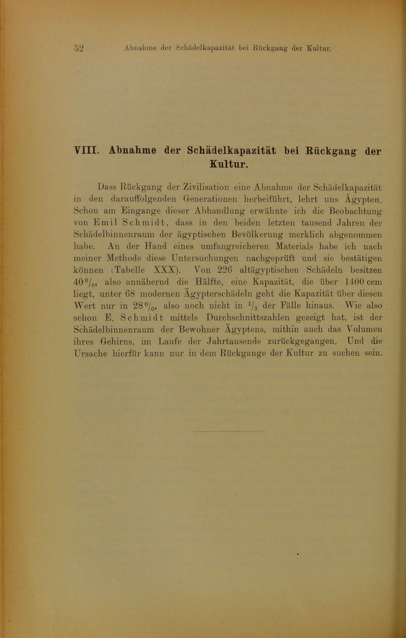 VIII. Abnahme der Schädelkapazität bei Kückgang der Kultur. Dass Rückgang der Zivilisation eine Abnahme der Schädelkapazität in den darauffolgenden Generationen herbeiführt, lehrt uns Ägypten. Schon am Eingänge dieser Abhandlung erwähnte ich die Beobachtung von Emil Schmidt, dass in den beiden letzten tausend Jahren der Schädelbinnenraum der ägyptischen Bevölkerung merklich abgenoinmen habe. An der Hand eines umfangreicheren Materials habe ich nach meiner Methode diese Untersuchungen nachgeprüft und sie bestätigen können (Tabelle XXX). Von 226 altägyptischen Schädeln besitzen 40°/o, also annähernd die Hälfte, eine Kapazität, die über 1400 ccm liegt, unter 68 modernen Ägypterschädeln geht die Kapazität über diesen Wert nur in 28®/q, also noch nicht in ^/g der Fälle hinaus. Wie also schon E. Schmidt mittels Durchschnittszahlen gezeigt hat, ist der Schädelbinnenraum der Bewohner Ägyptens, mithin auch das Volumen ihres Gehirns, im Laufe der Jahrtausende zurückgegangen. Und die Ursache hierfür kann nur in dem Rückgänge der Kultur zu suchen sein.