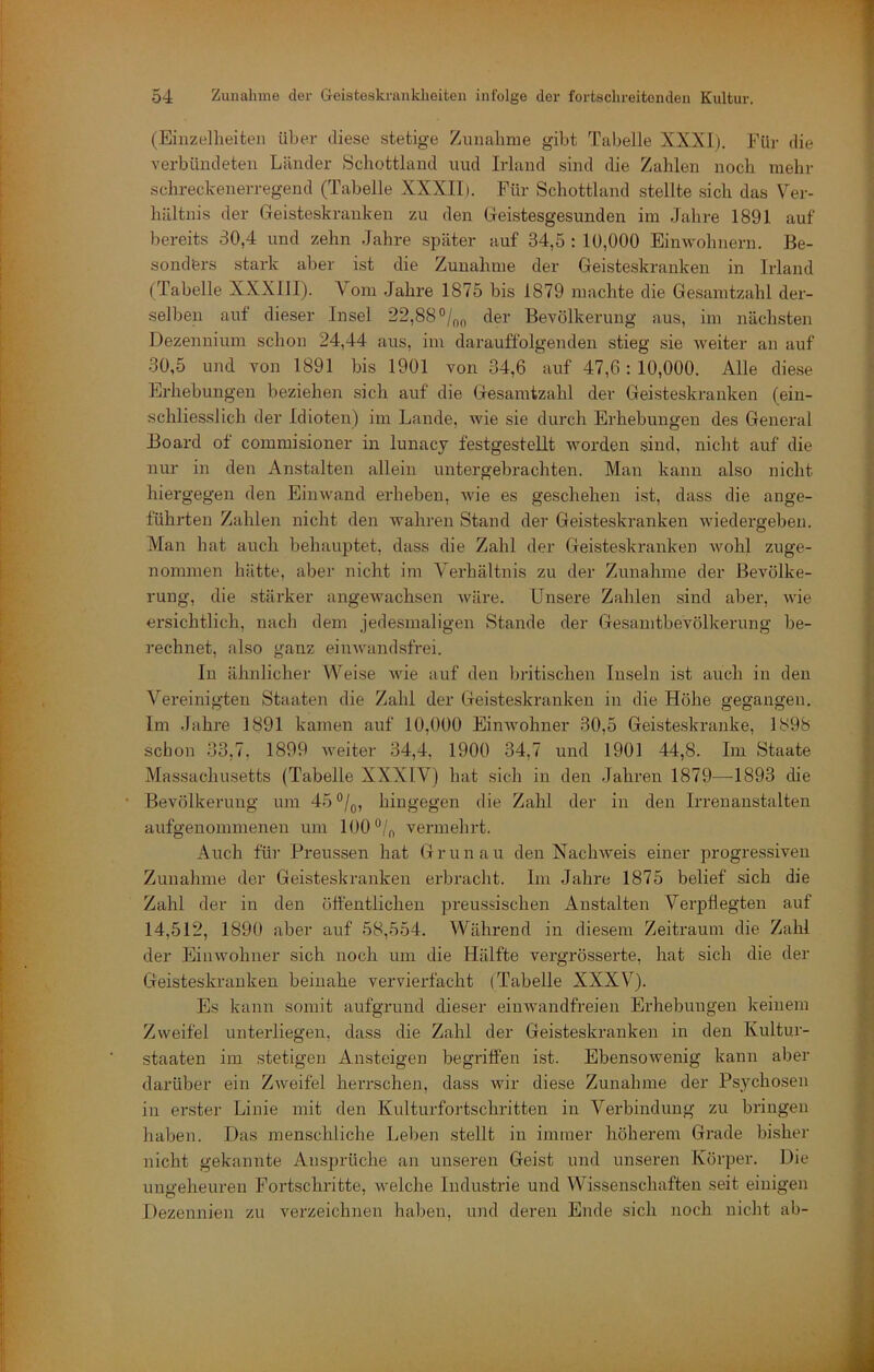 (Einzelheiten über diese stetige Zunahme gibt Tabelle XXXI). Für die verbündeten Länder Schottland und Irland sind die Zahlen noch mehr schreckenerregend (Tabelle XXXIIi. Für Schottland stellte sich das Ver- hältnis der Geisteskranken zu den Geistesgesunden im Jahre 1891 auf bereits 30,4 und zehn Jahre später auf 34,5 : 10,000 Einwohnern. Be- sonders stark aber ist die Zunahme der Geisteskranken in Irland (Tabelle XXXIII). Vom Jahre 1875 bis 1879 machte die Gesamtzahl der- selben auf dieser Insel 22,88 °/oo der Bevölkerung aus, im nächsten Dezennium schon 24,44 aus, im darauffolgenden stieg sie weiter an auf 30,5 und von 1891 bis 1901 von 34,6 auf 47,6:10,000. Alle die.se Erhebungen beziehen sich auf die Gesamtzahl der Geisteskranken (ein- schliesslich der Idioten) im Lande, wie sie durch Erhebungen des General Board of commisioner in lunacy festgestellt worden sind, nicht auf die nur in den Anstalten allein untergebrachten. Man kann also nicht hiergegen den Einwand erheben, wie es geschehen ist, dass die ange- führten Zahlen nicht den wahren Stand der Geisteskranken wiedergeben. Man hat auch behauptet, dass die Zahl der Geisteskranken wohl zuge- nommen hätte, aber nicht im Vei'hältnis zu der Zunahme der Bevölke- rung, die stärker angewachsen wäre. Unsere Zahlen sind aber, wie ersichtlich, nach dem jedesmaligen Stande der Gesanitbevölkerung be- rechnet, also ganz eiiiAvandsfrei. In ähnlicher Weise wie auf den britischen Inseln ist auch in den Vereinigten Staaten die Zahl der Geisteskranken in die Höhe gegangen. Im Jahre 1891 kamen auf 10,000 Einwohner 30,5 Geisteskranke, 1898 schon 33,7. 1899 weiter 34,4, 1900 34,7 und 1901 44,8. Im Staate Massachusetts (Tabelle XXXIV) hat sich in den Jahren 1879—1893 die Bevölkerung um 45 hingegen die Zahl der in den Irrenanstalten aufgenommenen um 100 vermehrt. Auch für Preussen hat Grün au den Nachweis einer progres.siven Zunahme der Geisteskranken erbraclit. Im Jahre 1875 belief sich die Zahl der in den öffentlichen preussischen Anstalten Verpflegten auf 14,512, 1890 aber auf 58,554. Während in diesem Zeitraum die Zahl der Einwohner sich noch um die Hälfte vergrössei’te, hat sich die der Geisteskranken beinahe vervierfacht (Tabelle XXXV). Es kann somit aufgrund dieser einwandfreien Erhebungen keinem Zweifel unterliegen, dass die Zahl der Geisteskranken in den Kultur- staaten im stetigen Ansteigen begriffen ist. Ebensowenig kann aber darüber ein Zweifel herrschen, dass wir diese Zunahme der Psychosen in erster Linie mit den Kulturfortschritten in Verbindung zu bringen haben. Das menschliche Leben stellt in immer höherem Grade bisher nicht gekannte Ansprüche an unseren Geist und unseren Körper. Die ungeheuren Fortschritte, welche Industrie und Wissenschaften seit einigen Dezennien zu verzeichnen haben, und deren Ende sich noch nicht ab-