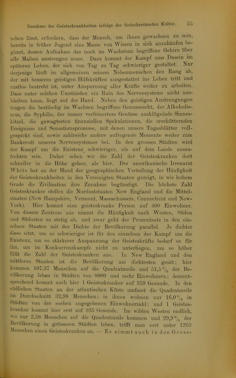 sehen lässt, erfordern, dass der Mensch, uni ihnen gewachsen zu sein, bereits in früher Jugend eine Masse von Wissen in sich anzuhäufen be- ginnt, dessen Aufnahme das noch im Wachstum begriffene Gehirn über alle Malsen anstrengen muss. Dazu kommt der Kampf ums Dasein im späteren Leben, der sich von Tag zu Tag schwieriger gestaltet. Nur derjenige läuft im allgemeinen seinem Nebenmenschen den Rang ab, der mit besseren geistigen Hilfskräften ausgestattet ins Leben tritt und rastlos bestrebt ist, unter Anspornung aller Kräfte weiter zu arbeiten. Dass unter solchen Umständen ein Ruin des Nervensystems nicht aus- bleiben kann, liegt auf der Hand. Neben den geistigen Anstrengungen tragen die beständig im Wachsen begriffene Genusssucht, der Alkoholis- mus, die Syphilis, der immer verfeinertere Genüsse ausklügelnde Sinnes- kitzel, die gewagtesten finanziellen Spekulationen, die erschütternden Ereignisse und Sensationsprozesse, mit denen unsere Tagesblätter voll- gespickt sind, sowie zahlreiche andere aufregende Momente weiter zum Bankerott unseres Nervensystemes bei. In den grossen Städten mrd der Kampf um die Existenz schwieriger, als auf dem Lande auszu- fechten sein. Daher sehen wir die Zahl der Geisteskranken dort schneller in die Höhe gehen, als hier. Der amerikanische Irrenarzt White hat an der Hand der geographischen Verteilung der Häufigkeit der Geisteskrankheiten in den Vereinigten Staaten gezeigt, in ^vie hohem Grade die Zivilisation ihre Zunahme begünstigt. Die höchste Zahl Geisteskranker stellen die Nordoststaaten New England und die Mittel- staaten (NeAv Hampshire, Vermont, Massachussets, Connecticut und New- 1 ork). Hier kommt eine geisteskranke Person auf 400 Einwohner. Von diesem Zentrum aus nimmt die Häufigkeit nach Westen, Süden und Südosten zu stetig ab, und zwar geht der Prozentsatz in den ein- zelnen Staaten mit der Dichte der Bevölkerung parallel, Je dichter diese sitzt, um so schwieriger ist für den einzelneii der Kampf um die Existenz, um so stärkerer Anspannung der Geisteskräfte bedarf es für ihn, um im Konkurrenzkämpfe nicht zu unterliegen, um so höher fällt die Zahl der Geisteskranken aus.. In New England und den mittleren Staaten ist die Bevölkerung am dichtesten gesät; hier komnien 107,37 Menschen auf die Quadratmeile und 51,5 der Be- völkerung leben in Städten von 8000 und mehr Einwohnern; dement- s])rechend kommt auch hier 1 Geisteskranker auf 359 Gesunde. In den südlichen Staaten an der atlantischen Küste umfasst die Quadratmeile ini Durchschnitt 32,98 Menschen; in ihnen wohnen nur 16,0*^/q in Städten von der soeben angegebenen Einwohnerzahl; und 1 Geistes- kianker kommt hier erst auf 935 Gesunde. Im wilden Westen endlich, wo nur 2,58 Menschen auf die Quadratmeile kommen und 29,9 der Bevölkerung in grösseren Städten leben, trifft man erst unter 1263 Menschen einen Geisteskranken an. — .Es nimmt auch in den Gross-