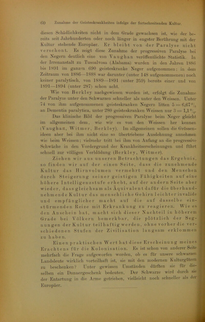 diesen Schücllichkeiten nicht in dem Grade gewachsen ist, wie der be- reits seit Jalirhunderten oder noch länger in engster Berührung mit der Kultur stehende EuroiJäer. Er bleibt von der Paralyse nicht verschont. Es zeigt diese Zunahme der progressiven Paralyse bei den Negern deutlich eine von Vaughan veröffentlichte Statistik, ln der IiTenanstalt zu Tusoalvosa (Alabama) wurden in den Jahren 1880 bis 1891 im ganzen 690 geisteskranke Neger aufgenommen; in dem Zeitraum von 1886—1888 war darunter (unter 148 aufgenommenen) noch keiner paralytisch, von 1889—1891 (unter 259) bereits einer und von 1891 —1894 (unter 287) schon acht. Wie von ßerkley nachgewiesen worden ist, erfolgt die Zunahme der Paralyse unter den Schwarzen schneller als unter den Weissen. Unter 74 von ihm aufgenommenen gei.steskranken Negern litten 5 = 6,67°/p an Dementia paralytica, unter 280 geisteskranken Weissen nur 3 = 1,1 °/(,. Das klinische Bild der progressiven Paralyse beim Neger gleicht im allgemeinen dem, wie wir es von den Weissen her kennen (Vaughail, Witmer, Berkley). Im allgemeinen sollen die Grössen- ideen aber bei ihm nicht eine so übertriebene Ausdehnung annehmen wie beim Weissen; vielmehr tritt bei ihm von Anfang an die progressive Schwäche in den Vordergrund der Krankheitserscheinungen und führt schnell zur völligen Verblödung (Berkley, Witmer). Ziehen wir aus unseren Betrachtungen das Ergebnis’, so finden w'ir auf der einen Seite, dass die zunehmende Kultur das H i r n v o 1 u m e n vermehrt und den Menschen durch Steigerung s ei n e r gei s t i gen Fähigkeiten auf eine höhere Intelligeuzstufe erhebt, auf der andern Seite aber wieder, dass gleichsam als Äquivalent dafür dieüberhand- nehmende Kultur das menschliche Gehirn leichter invalide und empfänglicher macht auf die auf dasselbe e i n - stürmenden Beize mit Erkrankung zu reagieren. Wie es den Anschein hat, macht sich dieser Nachteil in höherem Grade bei Völkern bemerkbar, die plötzlich der Seg- nungen der Kultur teil h aftig werden , ohne vorher die ver- schiedenen Stufen der Zivilisation langsam erklommen zu haben. Einen praktischen Wert hat diese Erscheinung meines Erachtens für die Kolonisation. Es ist schon von anderer Seite mehrfach die Frage aufgeworfen worden, ob es für unsere sclnvarzen Landsleute wirklich vorteilhaft ist, sie mit den modernen Kulturgütern zu beschenken? Unter gewissen Umständen dürften sie für die- selben ein Danaergeschenk bedeuten. Der Schwarze ward durch sie der Entartung in die Arme getrieben, vielleicht noch schneller als der Europäer.