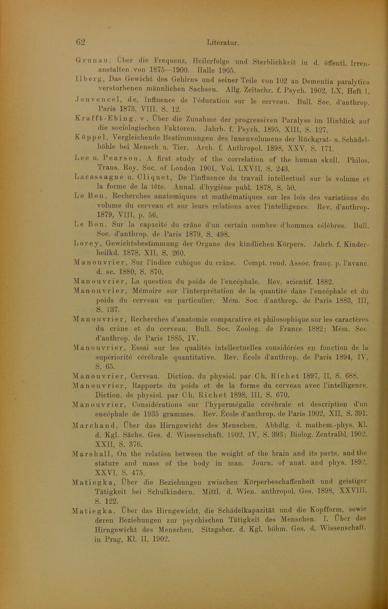 Grün au, Über die Frequenz, Heilerfolge und Sterblichkeit in d. öffejitl. Irren- anstalten von 1875—1900. Halle 1905. 11 beig, Das Gewicht des Gehirns und seiner Teile von 102 an Dementia paralytica verstorbenen männlichen Sachsen. Allg. Zeitschr. f. Psych. 1902, LX, Heft 1. .rouvencel, de, Infiuence de l'education sur le cerveau. Bull. Soc d’anthroi. Paris 1873, VIII. S. 12. Krafft-Ebing, v, Über die Zunahme der progressiven Paralyse im Hinblick auf die sociologischeii Faktoren. Jahrb. f. Psych. 1895, XIII, S. 127. Koppel, Vergleichende Bestimmungen des Innenvolumeus der Kückgrat- u. Schädel- höhle bei Mensch u. Tier. Arch. f. Anthropol. 1898, XXV, S. 171. Lee u. Pearson, A first study of the correlation of the liuman skull. Philos. Trans. Roy. Soc. of London 1901, Vol. LXVTI, S. 243. Lacassagne u. Cliquet, De l’influence du travail intellectuel sur le volunie et la forme de la töte. Annal. d’liygiöne publ. 1878, S. 50. Le Bon, Recherches anatomiques et math4matiques sur les lois des variations du volume du cerveau et sur leurs relations avec Fintelligence. Rev. d’anthrop. 1879, VIII, p. 56. Le Bon. Sur la capacite du cräne d’uu certaiu nombre d’hommes celebres. Bull. Soc. d’anthrop. de Paris 1879, S. 498. Lorey% Gewichtsbestimmung der Organe des kindlichen Körpers. Jahrb. f. Kinder- heilkd. 1878, XII, S. 260. Manouvrier, Sur Findice cubique du cräne. Compt. rend. Assoc. fran9. p. Favanc. d. sc. 1880, S. 870. Manouvrier, La question du poids de Fencephale. Rev. scientif. 1882. Manouvrier, Memoire sur Finterpretation de la quantite dans Fencephale et du poids du cerveau en particulier. Möm. Soc. d’anthrop. de Paris 1883, III, S. 137. Manouvrier, Recherches d’an.atomie comparative et philosophique sur les caracteres du cräne et du cerveau. Bull. Soc. Zoolog, de France 1882; Mem. Soc. d’anthrop. de Paris 1885, IV. Manouvrier, Essai sur les qualites intellectuelles consideröes en fonction de la superioritö cerebrale quantitative. Rev. Ecole d’anthrop. de Paris 1894, IV, S. 65. Manouvrier, Cerveau. Diction. du physiol. par Ch. Rieh et 1897, II, S. 688. Manouvrier, Rapports du poids et de la forme du cerveau avec Fintelligence. Diction. de physiol. par Ch. Rächet 1898, 111, S. 670. Manouvrier, Considerations sur Fhypermegalie cörebrale et description d’un encöphale de 1935 grammes. Rev. Ecole d’anthrop. de Paris 1902, XII, S. 391. Marchand, Über das Hirngewicht des Menschen. Abhdlg. d. mathem.-phys. Kl. d. Kgl. Sachs. Ges. d. Wissenschaft. 1902. IV, S. 393; Biolog. Zentralbl. 1902, XXII, S. 376. Marshall, On the relation between the weight of the brain and its parts, and the stature and niass of the body in man. Journ. of anat. and phys. 1892. XXVI, S. 475. Matiegka, Über die Beziehungen zwischen Körperbeschaffenheit und geistiger Tätigkeit bei Schulkindern. Mittl. d. Wien, anthropol. Ges. 1898, XXVIII. S. 122. Matiegka, Über das Hirngewicht, die Schädelkapazität und die Kopfform, sowie deren Beziehungen zur psychischen Tätigkeit des Menschen. I. Lber das Hirngewicht des Mensclien. Sitzgsber. d. Kgl. böhm. Ges. d. Wissenschaft, in Prag, Kl. II, 1902.