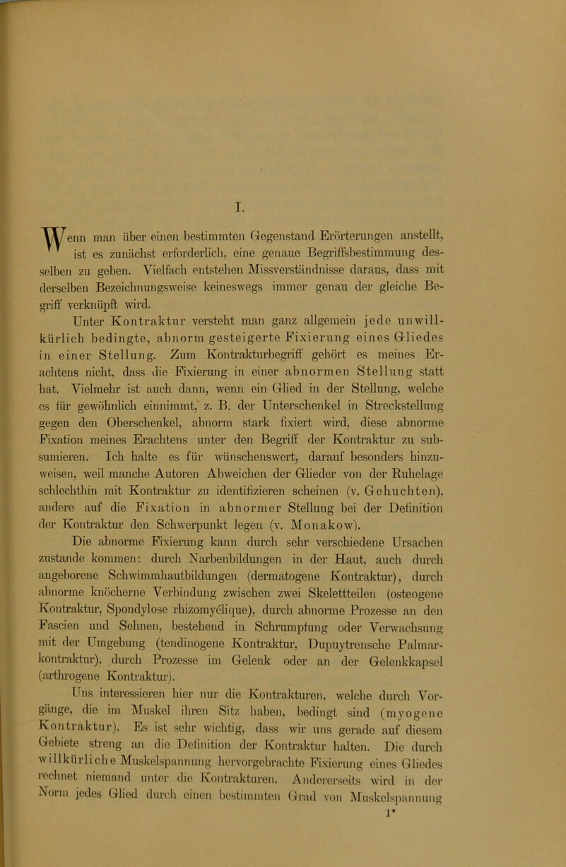 I. enn man über einen bestimmten Gegenstand Erörterungen anstellt,   ist es zunächst erforderlich, eine genaue Begi’iffsbestimmung des- selben zu geben. Vielfach entstehen Missverständnisse daraus, dass mit derselben Bezeiclinungsweise keineswegs immer genau der gleiche Be- griff verknüpft wird. Unter Kontraktur versteht man ganz allgemein jede unwill- kürlich bedingte, abnorm gesteigerte Fixierung eines Gliedes in einer Stellung. Zum Kontralfturbegrift“ gehört es meines Er- achtens nicht, dass die Fixierung in einer abnormen Stellung statt hat. Vielmehr ist auch daun, wenn ein Glied in der Stellung, welche es für gewöhnlich einnimmt, z. B. der Unterschenkel in Streckstellung gegen den Oberschenkel, abnorm stark fixiert wird, diese abnorme Fixation meines Erachtens unter den Begriff der Kontraktur zu sub- sumieren. Ich halte es für wünschenswert, darauf besondei’s hinzu- weisen, weil manche Autoren Abweichen der Glieder von der Ruhelage schlechthin mit Kontraktur zu identifizieren scheinen (v. Gehuchten), andere auf die Fixation in abnormer Stellung bei der Definition der Konti’aktur den Schweipunkt legen (v. Monakow). Die abnorme Fixierung kann durch sehr verschiedene Ureachen zustande kommen: durch Narbenbildungen in der Haut, auch durch angeborene Schwimmhautbildungen (dermatogene Konü’aktur), durch abnorme knöcherne Verbindung zwischen zwei Skelettteilen (osteogene Kontraktur, Spondylose rhizomyelique), durch abnorme Prozesse an den Fascien und Sehnen, bestehend in Schrumpfung oder Venvachsung mit der Umgebung (tendinogene Kontraktur, Dupuytrensche Pahnar- kontraktur), durch Prozesse im Gelenk oder an der Gelenkkapsel (artlu’ogene Kontraktur), Uns interessieren hier nur die Kontrakturen, welche durch Vor- gänge, die im Muskel ihren Sitz haben, bedingt sind (myogene Kontraktur). Es ist sehr wichtig, dass wir uns gerade auf diesem Gebiete stieng an die Definition der Kontraktur halten. Die durch willkürliche Muskelspannung hervorgebrachte Fixiening eines Gliedes rechnet niemand unter die Kontrakturen. Anderereeits wird in der Norm jedes Glied durch einen hestimmton Grad von Muskclspammng 1*