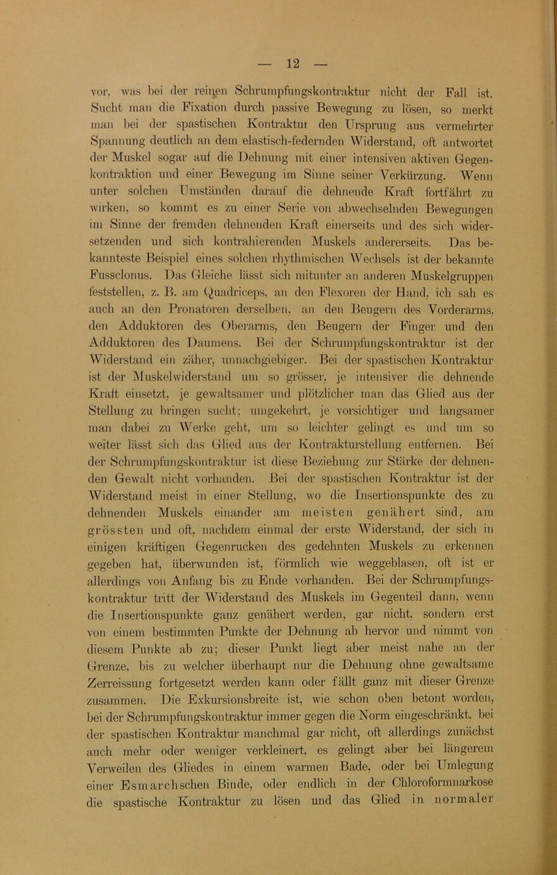 vor. was bei der reinpn Schruinpfungskontraktur nicht der Fall ist. Sucht mau die Fixation durch passive Bewegung zu lösen, so merkt man bei der spastischen Kontraktur den Ursprung aus vermehi’ter Spannung deutlich an dem elastisch-federnden Widerstand, oft antwortet der Muskel sogar aut die Dehnung mit einer intensiven aktiven Gegen- kontraktion und einer Bewegung im Sinne seiner Verkürzung. Wenn unter solchen Umständen darauf die dehnende Kraft fortfährt zu wirken, so kommt es zu einer Serie von abwechselnden BeAvegungen im Sinne der fremden dehnenden Kraft einerseits und des sich wider- setzenden und sich kontrahierenden Muskels andererseits. Das be- kannteste Beispiel eines solchen rhythmischen Wechsels ist der hekannte Fussclonus. Das Gleiche lässt sich mitunter an anderen Muskelgruppen feststellen, z. B. am Quadriceps, an den Flexoren der Hand, ich sah es auch an den Pronatoren derselben, an den Beugern des Vordei’arms. den Adduktoren des Oberarms, den Beugern der Finger und den Adduktoren des Daumens. Bei der Schrumpfungskontraktur ist der Widerstand ein zäher, unnachgiebiger. Bei der spastischen Kontraktur ist der Muskelwiderstand um so grösser, je intensiver die dehnende Ki'alt einsetzt, je gewaltsamer und plötzlicher man das Glied aus der Stellung zu bringen sucht; umgekehrt, je vorsichtiger und langsamer man dabei zu Werke geht, um so leichter gelingt es und um so Aveiter lässt sich das Glied aus der Kontrakturstellung entfernen. Bei der Schruinpfungskontraktur ist diese Beziehung zur Stärke der dehnen- den GeAvalt nicht vorhanden. Bei der spastischen Kontraktur ist der Widerstand meist in einer Stellung, avo die Insertionspunkte des zu dehnenden Muskels einander am meisten genähert sind, am grössten und oft, nachdem einmal der erste Widerstand, der sich in einigen kräftigeu Gegenrucken des gedehnten Muskels zu erkennen gegeben hat, überAvunden ist, förmlich wie Aveggeblasen, oft ist er allerdings von Anfang bis zu Ende vorhanden. Bei der Schrumpfungs- kontraktur tritt der Widerstand des Muskels im Gegenteil dann, Avenn die Insertionspunkte ganz genähert Averden, gar nicht, sondern erst von einem bestimmten Punkte der Dehnung ab hervor und nimmt von diesem Punkte ab zu; dieser Punkt liegt aber meist nahe an der Grenze, bis zu Avelcher überhaupt nur die Dehnung ohne geAvaltsame Zerreissung fortgesetzt Averden kann oder fällt ganz mit dieser Grenze zusammen. Die Exkursionsbreite ist, wie schon oben betont A\mrden, bei der Schrumpftmgskontraktur immer gegen die Norm eingeschränkt, bei der spastischen Kontraktur manchmal gar nicht, oft allerdings zunächst auch mehr oder weniger verkleinert, es gelingt aber bei längerem Vei’Aveilen des Gliedes in einem warmen Bade, oder bei Umlegung einer Esmarchschen Binde, oder endlich in der Chloroformnarkose die spastische Kontraktur zu lösen und das Glied in normalei