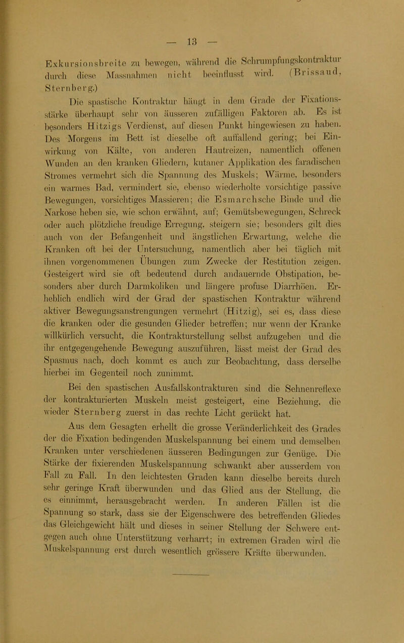 Iß Exkursinnshroitc zu bewogen, wäbreiul die iSelinimpfungskontralvtui durch diese ]\rassnahmeii nicht hoeinfiusst wird. (Brissaud. Hternl)erg.) Die spastische Kontraktur hängt in dem (4rade der Fixations- stärke überhaupt sehr von äusseren zufälligen Faktoren ah. Es ist hesondei-s Hitzigs Verdienst, auf die.sen Punkt hingewieseu zu haben. Des ]\rorgens im Bett ist dieselbe oll aulfallend gering; hei Ein- wirkung von Kälte, von anderen Ff.autieizen, namentlich offenen Wunden an den kranken rTliedern, kutaner A])plikation des faradischen Stromes vermehrt sich die Spannung des Muskels; Wärme, besonders ein warmes Bad, vermindert sie, ebenso wiederholte vorsichtige passive Bewegungen, vorsichtiges Massieren; die Esmarchsche Binde und die Narkose heben sie, wie schon erwähnt, auf; Gemütsbewegungen, Schreck oder auch plötzliche freudige Erregung, steigern sie; besonders gilt dies auch von der Befangenheit und ängstlichen Erwartung, welche die Kraidcen oft hei der Untersuchung, namentlich aber hei tilglich mit ihnen vorgenommenen tfbungeu zum ZAvecke der Restitution zeigen, (jesteigert wird sie oft bedeutend durch andauernde Obstipation, be- sonders aber durch Darmkoliken und längere profuse Diarrhöen. Er- heblich endlich wird der Grad der spastischen Kontraktur während aktiver Bewegungsanstrengungen vermehrt (Hitzig), sei es, dass diese die kranken oder die gesunden Glieder betreffen; nur wenn der Kranke willkürlich vereucht, die Kojitrakturstellung seihst aufzugeben und die ihr entgegengehende Bewegung auszuführen, lässt meist der Grad des Spasmus nach, doch kommt es auch zur Beobachtung, dass dereelhe hierbei im Gegenteil Jioch zunimmt. Bei den spastischen Ausfallskontraktureii sind die Sehnenretiexe der kontrakturierten Muskeln meist gesteigert, eine Beziehung, die wieder Sternberg zuerst in das rechte Licht gerückt hat. Aus dem Gesagten erhellt die grosse Veränderlichkeit des Grades der die Fixation bedingenden Muskelspannung bei einem und demselben Kranken unter verschiedenen äusseren Bedingungen zur (jenüge. Die Stäike der fixierenden Muskelspaunung schwankt aber ausserdem von hall zu Fall. In den leichtesten Graden kann dieselbe bereits durch sehr geringe Kraft überwunden und das Glied aus der Stellung, die es einnimmt, herausgebracht werden. In anderen Fällen ist die Spannung so stark, dass sie der Eigenschwere des betreffenden Gliedes das Gleichgewicht hält und dieses in seiner Stellung der Schwere ent- gegen auch ohne Unteistützung verharrt; in extremen Gnaden wird die i\rnskelspannung erst durch wesentlich grössere Kräfte überwunden.