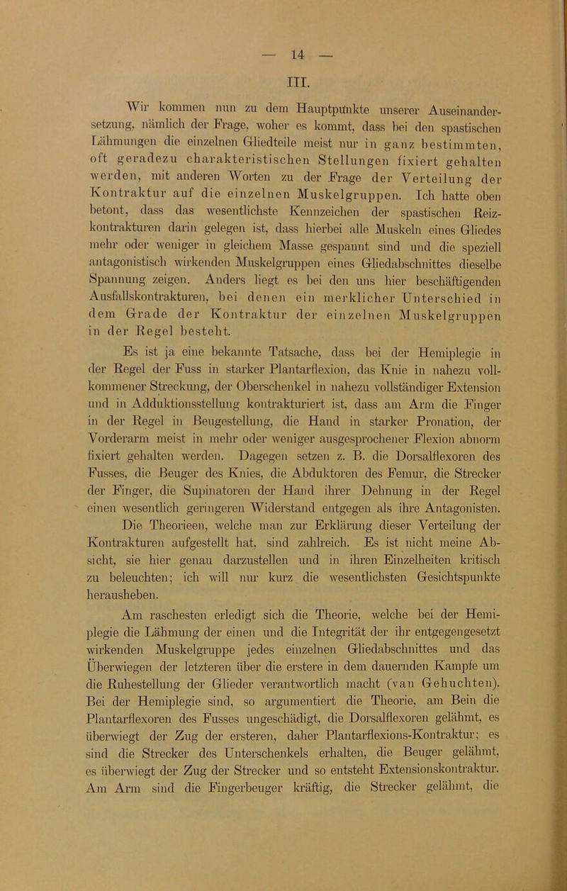 III. Wir kommen mm zu dem Hauptpunkte unserer Auseinander- setzung, nämlich der Fi’age, woher es kommt, dass bei den spastisclien Lähmungen die einzelnen Gliedteile meist nur in ganz bestimmten, oft geradezu charakteristischen Stellungen fixiert gehalten werden, mit anderen Worten zu der Frage der Verteilung der Kontraktur auf die einzelnen Muskelgruppen. Ich hatte oben betont, dass das wesentlichste Kennzeichen der spastischen Reiz- kontrakturen darin gelegen ist, dass hierbei alle Muskeln eines Gliedes mehr oder weniger in gleichem Masse gespannt sind und die speziell antagonistisch wirkenden Muskelgruppeu eines Gliedabschnittes dieselbe Spannung zeigen. Anders hegt es bei den uns hier heschäftigenden Ausfallskontrakturen, bei denen ein merklicher Unterschied in dem Grade der Kontraktur der einzelnen Muskelgruppen in der Regel besteht. Es ist ja eine bekannte Tatsache, dass bei der Hemiplegie in der Regel der Fuss in starker Plantarflexion, das Knie in nahezu voll- kommener Streckung, der Obei’schenkel in nahezu vollständiger Extension und in Adduktionsstellung kontrakturiert ist, dass am Arm die Finger in der Regel in ßeugestellung, die Hand in starker Pronation, der Vorderarm meist in mehr oder weniger ausgesprochener Flexion abnorm hxiert gehalten werden. Dagegen setzen z. B. die Dorsalflexoren des Fusses, die Beuger des Knies, die Abduktoren des Femur, die Strecker der Finger, die Supinatoren der Hand ihrer Dehnung in der Regel einen wesentlich geringeren AViderstand entgegen als ihre Antagonisten. Die Theorieen, welche man zur Erklärung dieser Verteilung der Kontrakturen aufgestellt hat, sind zahlreich. Es ist nicht meine Ab- sicht, sie hier genau darzustellen und in ihren Einzelheiten kritisch zu beleuchten; ich will niu- kurz die wesentlichsten Gesichtspuidde herausheben. Am raschesten erledigt sich die Theorie, welche bei der Hemi- plegie die Lähmung der einen und die Integrität der ihr entgegengesetzt wirkenden Muskelgruppe jedes einzelnen Gliedabschnittes und das iiberwiegen der letzteren über die erstere in dem dauernden Kampfe um die Ruhestellung der Glieder verantwortlich macht (van Gehuchten). Bei der Hemiplegie sind, so argumentiert die Theorie, am Bein die Plantaidlexoren des Fusses ungeschädigt, die Dorsalflexoren gelähmt, es übenviegt der Zug der ersteren, daher Plantarflexions-Kontraktur; es sind die Strecker des Unterschenkels erhalten, die Beuger gelähmt, es übenviegt der Zug der Strecker und so entsteht Extensionskontraktur. Ani Arm sind die Fingerbeuger kräftig, die Strecker gelähmt, die