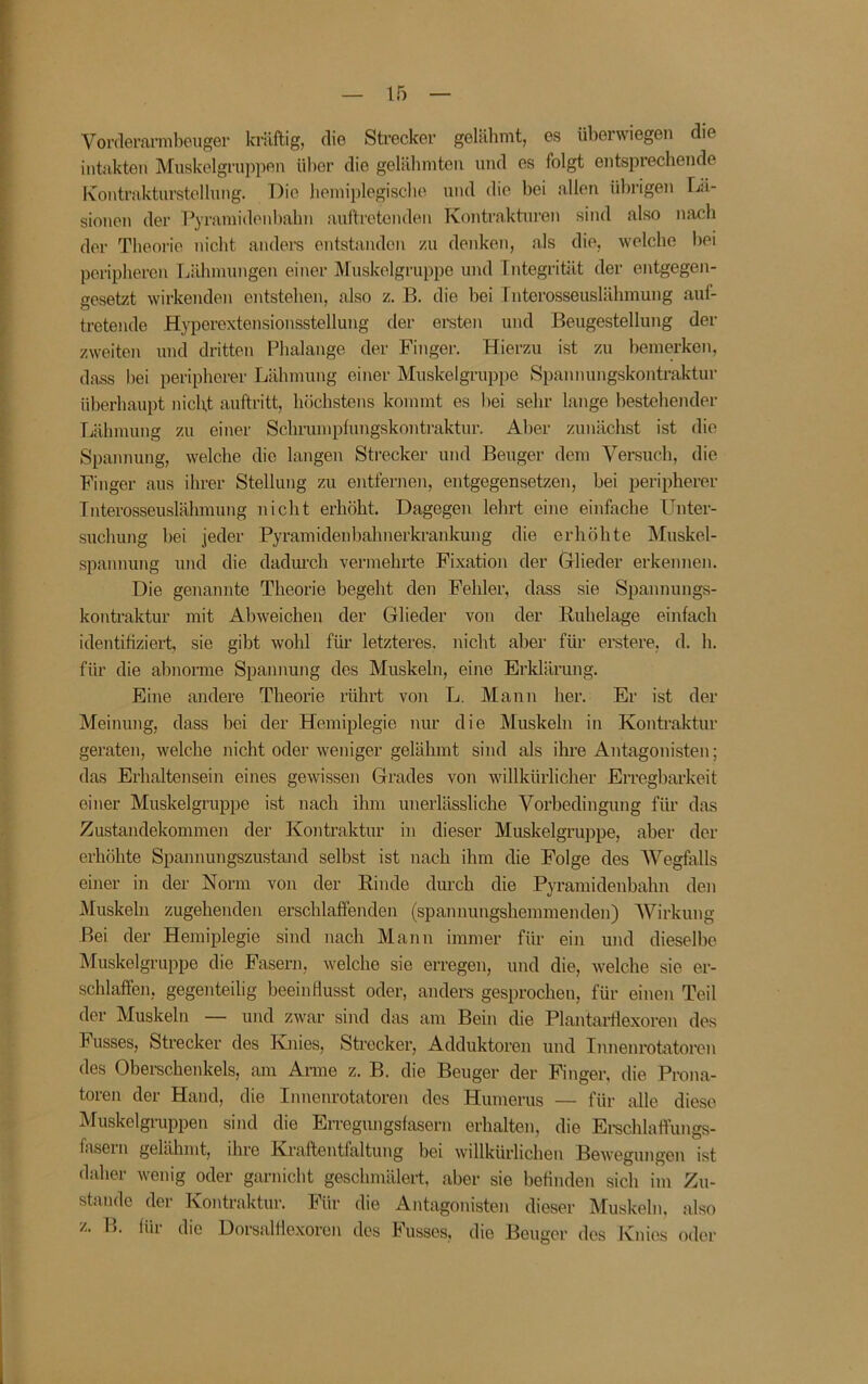Vorderarmbeuger kräftig, die Strecker gelähmt, es überwiegen die intakten Miiskelgruppen über die gelälimten und es folgt entsprechende Kontrakturstellnng. Die bemiplegiscbe und die bei allen übrigen Lä- sionen der l^yramidenbabn auftrotendeu Kontraktiu’en sind also nach der Theorie nicht andeis entstanden /u denken, als die, welche l)ei peripheren Tiähmungen einer Muskelgruppe und Fntegrität der entgegen- gesetzt wirkenden entstehen, also z. B. die bei Tnterosseuslähmung auf- tretende Hyperextensionsstellung der ereten und Beugestellung der zweiten und dritten Phalange der Finger. Hierzu ist zu bemerken, dass hei peripherer Lähmung einer Muskelgruppe Spannungskontraktur überhaupt nicht auftritt, höchstens kommt es hei sehr lange bestehender Lähmung zu einer Schrumpfungskontraktur. Aber zunächst ist die Spannung, welche die langen Strecker und Beuger dem Versuch, die Finger aus ihrer Stellung zu ejitfernen, entgegensetzen, hei peripherer Tnterosseuslähmung nicht erhöht. Dagegen lehrt eine einfache Unter- suchung hei jeder Pyramidenhahnerkrankung die erhöhte Muskel- spannung und die dadm’ch vermehi-te Fixation der Glieder erkennen. Die genannte Theorie begeht den Fehler, dass sie Spannungs- kontraktur mit Ahweichen der Glieder von der Ruhelage einfach identifiziert, sie gibt wohl für letzteres, nicht aber für erstere, d. h. für die ahnonne Spannung des Muskeln, eine Erklärung. Eine andere Theorie rührt von L. Mann her. Er ist der Meinung, dass bei der Hemiplegie nur die Muskeln in Kontraktur geraten, welche nicht oder weniger gelähmt sind als ihre Antagonisten; das Erhaltensein eines gewissen Grades von willkürlicher Erregbarkeit einer Muskelgruppe ist nach ihm unerlässliche Vorbedingung für das Zustandekommen der I^ontraktur in dieser Muskelgruppe, aber der erhöhte Spannungszustand selbst ist nach ihm die Folge des Wegfalls einer in der Norm von der Rinde durch die Pyramidenbahn den Muskeln zugehenden erschlaffenden (spannungshemmenden) AVirkung Bei der Hemiplegie sind nach Mann immer für ein und dieselhe Muskelgruppe die Fasern, welche sie erregen, und die, welche sie er- schlaffen, gegenteilig beeinflusst oder, anders gesprochen, für einen Teil der Muskeln — und zwar sind das am Bein die Plantarflexoren des Fusses, Strecker des Tuiies, Strecker, Adduktoren und Innenrotatoren des Oberschenkels, am Arme z. B. die Beuger der Finger, die Prona- toren der Hand, die Innenrotatoren des Humerus — für alle diese Muskelgruppeu sind die Erregungsfasern erhalten, die Ei-schlaffungs- fasein gelähmt, ihre Kraftentfaltung bei willkürlichen Bewegungen ist daher wenig oder garnicht geschmälert, aber sie befinden sich im Zu- stande der Kontraktur. Für die Aiftagonisten dieser Muskeln, also z. H. für die Dorsalfle.xoren des Fusses, die Beuger des Knies oder