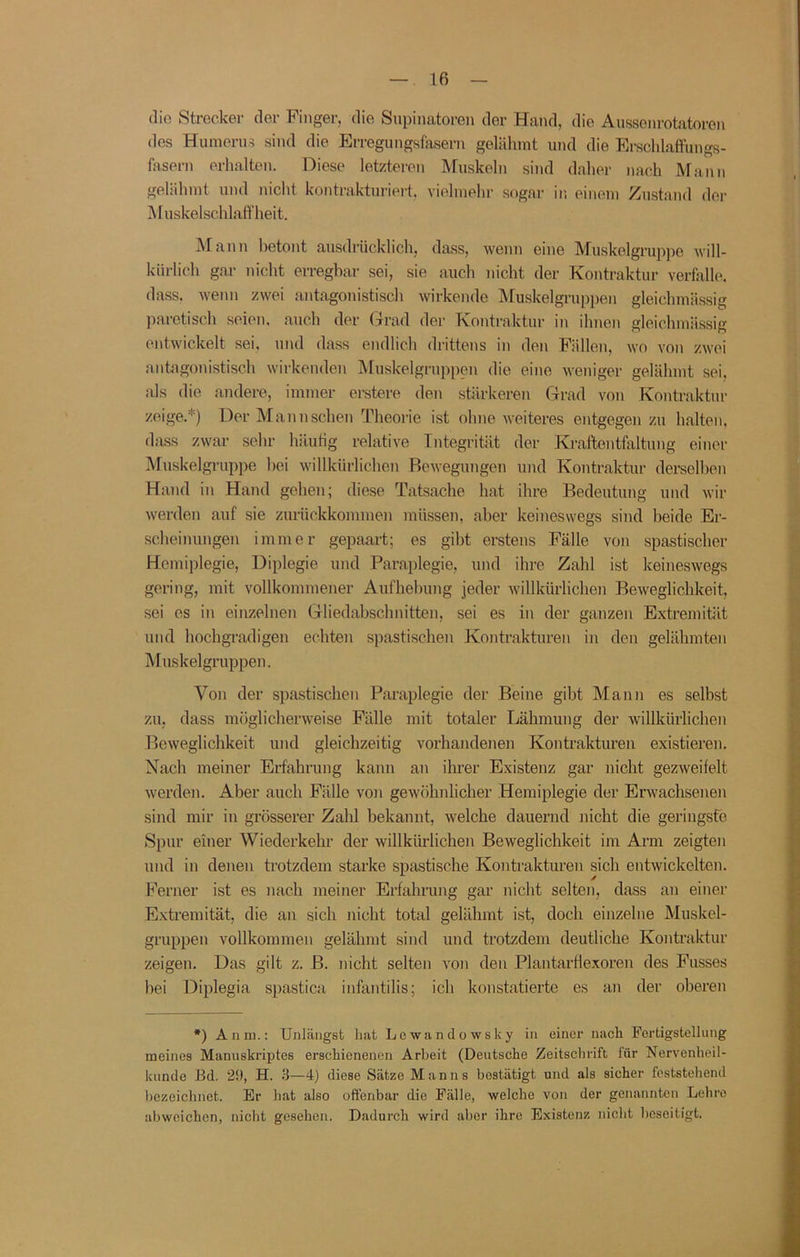 die Strecker der Finger, die Supinatoren der Hand, die Aiisscnrotatoron des Humerus sind die Erregungsfasern gelähmt und die Erschlaffungs- fasern erhalten. Diese letzteren Muskeln sind daher nach Mann gelähmt und nicht kontrakturiert, vielmehr sogar in einem Zustand der Muskelschlaffheit. Mann betont ausdrücklich, dass, wenn eine Muskelgrupjie will- kürlich gar nicht erregbar sei, sie auch nicht der Kontraktur verfalle, dass, wenn zwei antagonistisch wirkende IVfuskelgruppen gleichmässig paretisch seien, auch der (-rrad der Kontraktur in ihnen gleichmässig entwickelt sei, und dass endlich drittens in den Fällen, wo von zwei antagonistisch wirkenden Muskelgruppen die eine weniger gelähmt sei. als die andere, immer erstere den stärkeren Grad von Kontraktur zeige.*) Der Mann sehen Theorie i.st ohne weiteres entgegen zu halten, dass zwar sehr häutig relative Integrität der Kraftentfaltung einer Muskelgruppe hei willkürlichen Bewegungen und Kontraktur derselben Hand in Hand gehen; diese Tatsache hat ihre Bedeutung und wir werden auf sie zurückkoninien müssen, aber keineswegs sind beide Er- scheinungen immer gepaart; es gibt erstens Fälle von spastischer Hemiplegie, Diplegie und Paraplegie, und ihre Zahl ist keineswegs gering, mit vollkommener Aufhebung jeder willkürlichen Beweglichkeit, sei es in einzelnen Gliedabschnitten, sei es in der ganzen Extremität und hochgradigen echten spastischen Kontrakturen in den gelähmten Muskelgruppen. Von der spastischen Pai’aplegie der Beine gibt Mann es selbst zu, dass möglicherweise Fälle mit totaler Lähmung der willkürlichen Beweglichkeit und gleichzeitig vorhandenen Kontrakturen existieren. Nach meiner Erfahrung kann an iluer Existenz gar nicht gezweifelt werden. Aber auch Fälle von gewöhnlicher Hemiplegie der Erwachsenen sind mir in grösserer Zahl bekannt, welche dauernd nicht die geringste Spur einer Wiederkehr der willkürlichen Beweglichkeit im Arm zeigten und in denen trotzdem starke spastische Kontrakturen sich entwickelten. Ferner ist es nach meiner Erfahrung gar nicht selten, dass an einer Extremität, die an sich nicht total gelähmt ist, doch einzelne Muslcel- gruppen vollkommen gelähmt sind und trotzdem deutliche Kontraktur zeigen. Das gilt z. B. nicht selten von den Plantarflexoren des Fusses bei Diplegia spastica infantilis; ich konstatierte es an der oberen *) Anm.: Unlängst hat Lowandowsky in einer nach Fertigstellung meines Manuskriptes erschienenen Arbeit (Deutsche Zeitschrift für Nervenheil- kunde Bd. 29, H. .3—4) diese Sätze Manns bestätigt und als sicher feststehend bezeichnet. Er hat also offenbar die Fälle, welche von der genannten Lehre abweichen, nicht gesehen. Dadurch wird aber ihre Existenz nicht beseitigt.