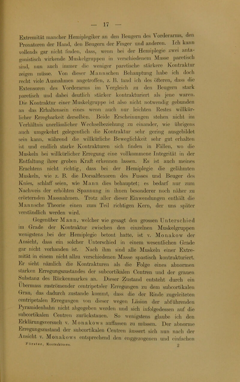 Extremität maiu^lier Hemiplegikor an den Eeugern des Vorderarms, den Pronatoren der Hmid, den Beugern der Finger und anderen. Ich kann vollends gar nicht linden, dass, wenn hei der Hemiplegie zwei anta- gonistisch wirkende Muskelgrnj)pen in verschiedenem Miusse paretisch sind, mm auch immer die Aveniger paretische stärkere Kontraktur zeigen müsse. Von dieser Mann sehen Behauptung habe ich doch recht viele Ausnahmen angeti’offen, z. B. land ich des öfteren, dass die Extensoren des Vorderarms im Vergleich zu den Beugern stark l)aretisch und dabei deutlich stärker kontrakturiert als jene waren. Die Kontraktur einer Muskelgrui)po ist also iiicht notwendig gebunden an das Erlialtensein eines wenn auch nur leichten Restes willkür- licher Erregbarkeit derselh'en. Beide Erscheinungen stehen nicht im Veihältnis unerlässlicher Wechselbeziehung zu einander, wie übrigens auch umgekehrt gelegentlich die Kontaaktur sehr gering ausgebildet sein kann, während die willkiuhche Beweglichkeit sehr gut erhalten ist und endlich starke Kontrakturen sich finden in Fällen, wo die Muskeln bei willkürlicher Erregung eine vollkommene Integrität in der Entfaltung ihrer groben Ki-aft erkennen lassen. Es ist auch meines Erachtens nicht richtig, dass bei der Hemiplegie die gelähmten Muskeln, wie z. B. die Dorsalflexoren des Fusses und Beuger des Knies, schlaff seien, wie Mann dies behauptet; es bedarf nur zum Nachweis der erhöhten Spannung in ihnen besonderer noch näher zu erörternden Massnahmen. Trotz aller dieser Einwendungen enthält die Mannsche Theorie einen zum Teil richtigen Kern, der uns später verständlich werden wird. Gegenüber Mann, welcher wie gesagt den grossen Unterschied im Grade der Kontraktur zwischen den einzelnen Muskelgi’uppen Avenigstens bei der Hemiplegie betont hatte, ist v, Monakow der Ansicht, dass ein solcher Unterschied in einem Avesentlichen Grade gar nicht vorhanden ist. Nach ihm sind alle Muskeln einer Extre- mität in einem nicht allzu verschiedenen Masse spastisch kontrakturiert. Er sieht nämlich die Kontrakturen als die Folge eines abnormen starken Erregungszustandes der subcortikalen Centren und der grauen Substanz des Rückenmarkes an. Dieser Zustand entsteht durch ein Ubermass zuströmender centripetaler Erregungen zu dem subcortikalen Gl au, das dadurch zustande kommt, dass die der Rinde zugeleiteten centiipetalen Erregungen von dieser Avegen lüsion der abführenden Pjiamidenbahn nicht abgegeben Averden und sich infolgedessen auf die subcortikalen Centren zurückstauon. So Avenigstens glaube ich den Erklärungsversuch v. Monakows auffassen zu müssen. Der abnorme Eiiegungszustand der subcortikalen Centren liussert sich nun nach der Ansicht v. Monakows entsprechend den enggezogenen und einfachen eurster, Konlruktuieii. o