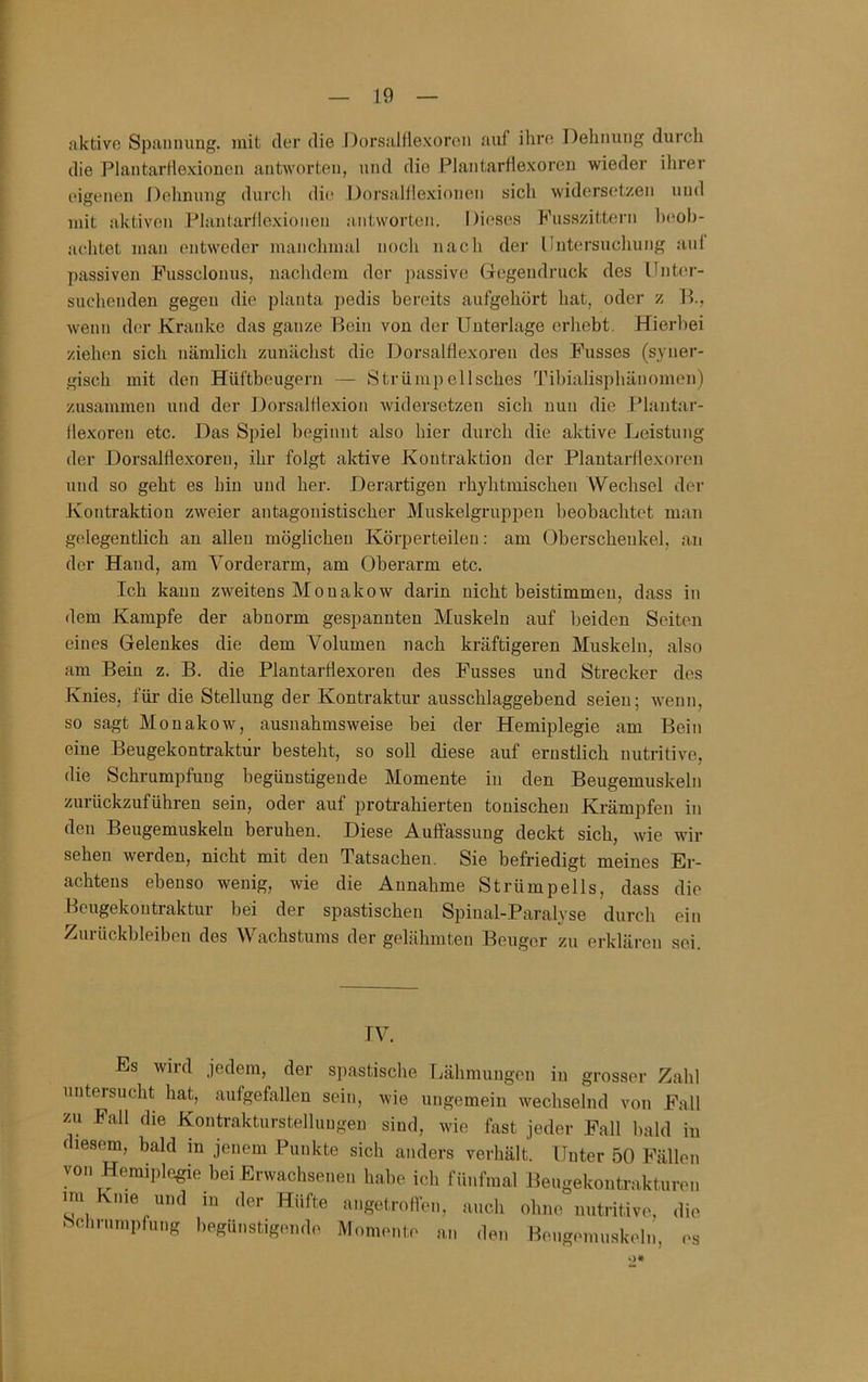aktive Spanuung. mit der die Dorsalflexoren auf ihre Dehnung durch die Plantarflexionen antworten, und die Plantarflexoreu wieder ihrer eigenen Dehnung durch die Dorsalflexionen sich widersetzen und mit aktiven Plantarllexionen antworten. Dieses Fusszittern Inmh- aehtet man entweder manchmal noch nach der Untersuchung auf passiven Fussclonus, nachdem der passive Gegendruck des Unter- suchenden gegen die planta ])edis bereits aufgehört hat, oder z lU, wenn der Kranke das ganze Bein von der Unterlage erhebt. Hierbei ziehen sich nämlich zunächst die Dorsalflexoren des Fusses (syner- gisch mit den Hüftbeugern — Strümpellsches Tihialisphänomen) zusammen und der Dorsalflexion widersetzen sich nun die Plantar- flexoren etc. Das Spiel beginnt also hier durch die aktive Leistung der Dorsalflexoren, ihr folgt aktive Kontraktion der Plantarflexoren und so geht es hin und her. Derartigen rhyhtinischen Wechsel der Kontraktion zweier antagonistischer Muskelgruppen beobachtet man gelegentlich an allen möglichen Körperteilen: am Oberschenkel, an der Hand, am Vorderarm, am Oberarm etc. Ich kann zweitens Monakow darin nicht beistimmen, dass in dem Kampfe der abnorm gespannten Muskeln auf beiden Seiten eines Gelenkes die dem Volumen nach kräftigeren Muskeln, also am Bein z. B. die Plantarflexoreu des Fusses und Strecker des Knies, für die Stellung der Kontraktur ausschlaggebend seien; wenn, so sagt Monakow, ausnahmsweise bei der Hemiplegie am Bein eine Beugekontraktur besteht, so soll diese auf ernstlich nutritive, die Schrumpfung begünstigende Momente in den Beugemuskeln zurückzuführen sein, oder auf protrahierten tonischen Krämpfen in den Beugemuskeln beruhen. Diese Auffassung deckt sich, wie wir sehen werden, nicht mit den Tatsachen. Sie befriedigt meines Er- achtens ebenso wenig, wie die Annahme Strümpells, dass die Beugekoutraktur bei der spastischen Spiual-Paralyse durch ein Zurückbleiben des Wachstums der gelähmten Beuger zu erklären sei. IV. Es wild jedem, der spastische Lähmungen in grosser Zahl untersucht hat, aufgefallen sein, wie ungemein wechselnd von Fall zu Fall die Kontrakturstelluugen sind, wie fast jeder Fall bald in f lesem, bald m jenem Punkte sich anders verhält. Unter 50 Fällen • wr . 1 . , - ^ ^ ^ fni al Beugekontrakturen im Knie und in der Hüfte angetroflen, auch ohne nutritive, die Schrumpfung begünstigende Momente an den Beng.Muuskeln, <>s