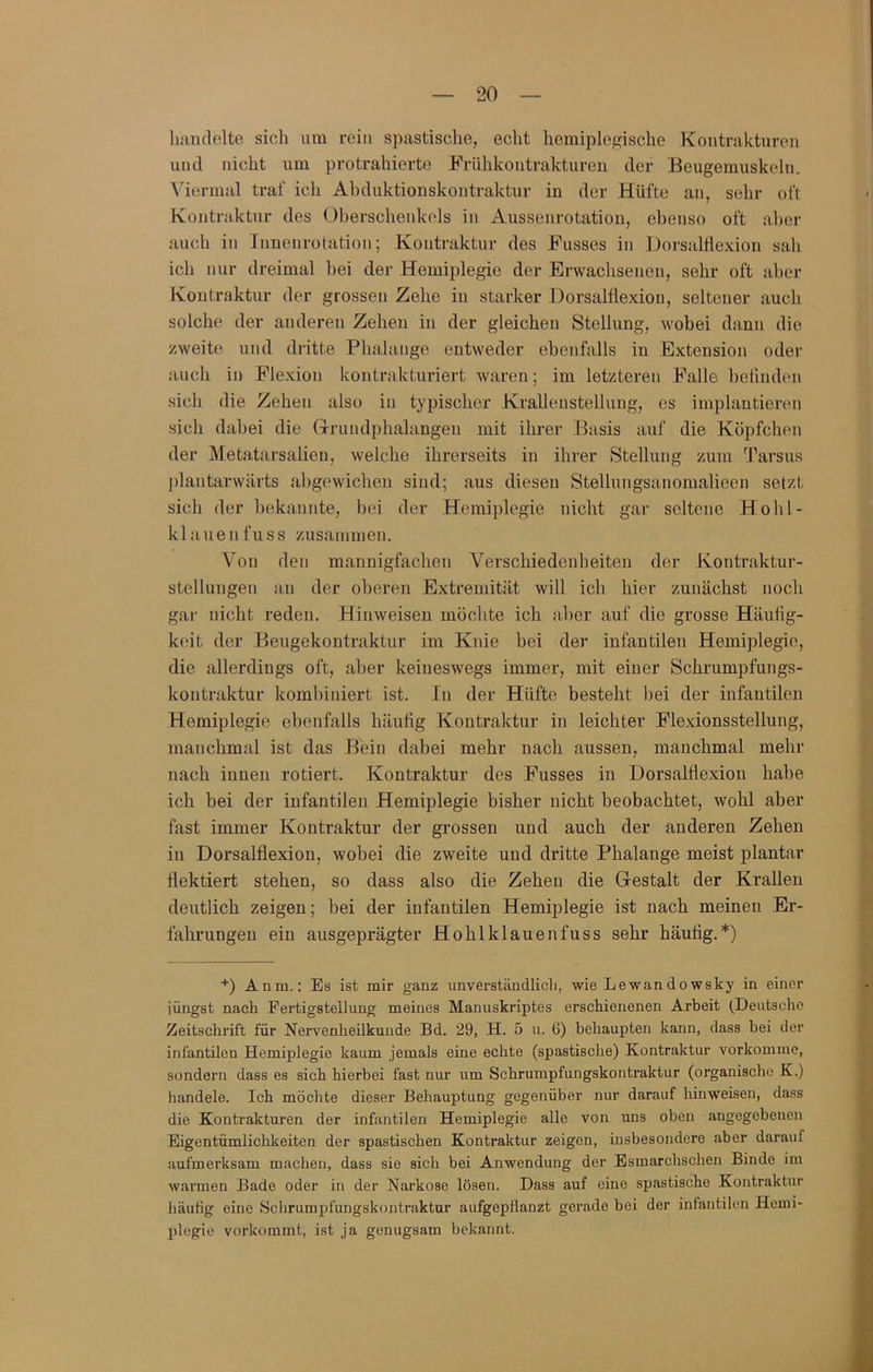 liandelte sich um rciii spastische, echt hemiplegische Kontrakturen und nicht um protrahierte Friihkontrakturen der Beugemuskelii. Viermal traf ich Ahduktionskontraktur in der Hüfte an, sehr oft Kontraktur des (Oberschenkels in Aussenrotation, ebenso oft aber auch in Innenrotation; Kontraktur des Busses in Dorsalflexion sah ich nur dreimal bei der Hemiplegie der Erwachsenen, sehr oft aber Kontraktur der grossen Zehe in starker Dorsalflexiou, seltener auch solche der anderen Zehen in der gleichen Stellung, wobei dann die zweite und dritte Phalange entweder ebenfalls in Extension oder auch in Flexion kontrakturiert waren; im letzteren Falle befinden sich die Zehen also in typischer Krallenstellung, es implautieren sich dabei die (rriiudphalangen mit ihrer Basis auf die Köpfchen der Metatarsalieu, welche ihrerseits in ihrer Stellung zum Tarsus plantarwärts abgewichen sind; aus diesen Stellungsanomalieen setzt sich der bekannte, hei der Hemiplegie nicht gar seltene Hohl- klauenfuss zusammen. V^on den mannigfachen Verschiedenheiten der Kontraktur- stellungen an der oberen Extremität will ich hier zunächst noch gar nicht reden. Hinweisen möchte ich aber auf die grosse Häufig- keit der Beugekontraktur im Knie hei der infantilen Hemiplegie, die allerdings oft, aber keineswegs immer, mit einer Schrumpfungs- kontraktur kombiniert ist. In der Hüfte besteht hei der infantilen Hemiplegie ebenfalls häufig Kontraktur in leichter Flexionsstellung, manchmal ist das Bhin dabei mehr nach aussen, manchmal mehr nach innen rotiert. Kontraktur des Busses in Dorsalflexiou habe ich hei der infantilen Hemiplegie bisher nicht beobachtet, wohl aber fast immer Kontraktur der grossen und auch der anderen Zehen iu Dorsalflexion, wobei die zweite und dritte Phalange meist plantar flektiert stehen, so dass also die Zehen die Gestalt der Krallen deutlich zeigen; bei der infantilen Hemiplegie ist nach meinen Er- fahrungen ein ausgeprägter Hohlklauen fuss sehr häufig.*) ■•■) Anm.: Es ist mir ganz unverständlicli, wie Lewandowsky in einer jüngst nach Fertigstellung meines Manuskriptes erschienenen Arbeit (Deutsche Zeitschrift für Nervenheilkunde Bd. 29, H. 5 u. G) behaupten kann, dass bei der infantilen Hemiplegie kaum jemals eine echte (spastische) Kontraktur vorkomiue, sondern dass es sich hierbei fast nur um Schrumpfungskontraktur (organische K.) handele. Ich möchte dieser Behauptung gegenüber nur darauf hinweisen, dass die Kontrakturen der infantilen Hemiplegie alle von uns oben angegebenen Eigentümlichkeiten der spastischen Kontraktur zeigen, insbesondere aber darauf aufmerksam machen, dass sie sich bei Anwendung der Esmarchschen Binde im warmen Bade oder in der Narkose lösen. Dass auf eine spastische Kontraktur häutig eine Schrumpfungskontraktur aufgepflanzt gerade bei der infantilen Hemi- plegie vorkommt, ist ja genugsam bekannt.