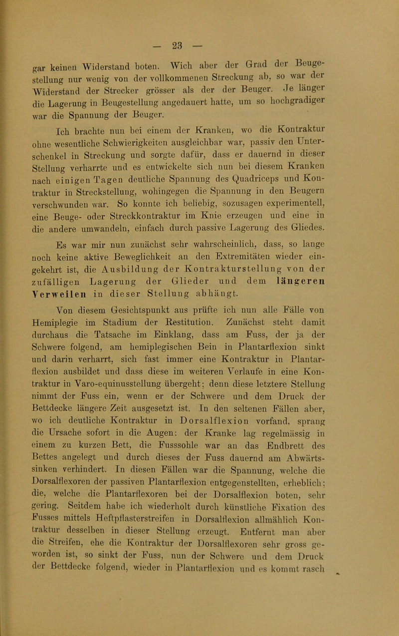 gar keinen Widerstand boten. Wich aber der Grad der Eeuge- stellnng nur wenig von der vollkommenen Streckung ab, so wai der AViderstand der Strecker grösser als der der Beuger. Je länger die Lagerung in Beugestellung angedauert hatte, um so hochgradiger war die Spannung der Beuger. Ich brachte nun bei einem der Kranken, wo die Kontraktur ohne wesentliche Schwierigkeiten ausgleichbar war, passiv den Unter- schenkel in Streckung und sorgte dafür, dass er dauernd in dieser Stellung verharrte und es entwickelte sich nun bei diesem Kranken nach einigen Tagen deutliche Spannung des Quadriceps und Kon- traktur in Streckstellung, wohingegen die Si)annung in den Beugern verschwunden war. So konnte ich beliebig, sozusagen experimentell, eine Beuge- oder Streckkontraktur im Knie erzeugen und eine in die andere umwandeln, einfach durch passive Lagerung des Gliedes. Es war mir nun zunächst sehr wahrscheinlich, dass, so lauge noch keine aktive Beweglichkeit au den Extremitäten wieder ein- gekehrt ist, die Ausbildung der Kontrakturstelluug von der zufälligen Lagerung der Glieder und dem längeren Verweilen in dieser Stellung abhäugt. Von diesem Gesichtspunkt aus prüfte ich nun alle Fälle von Hemiplegie im Stadium der Restitution. Zunächst steht damit durchaus die Tatsache im Einklang, dass am Fuss, der ja der Schwere folgend, am hemiplegischen Bein in Plautarflexiou sinkt und darin verharrt, sich fast immer eine Kontraktur in Plantar- flexiou ausbildet und dass diese im weiteren Verlaufe in eine Kon- traktur in Varo-equinusstellung übergeht; denn diese letztere Stellung nimmt der Fuss ein, wenn er der Schwere und dem Druck der Bettdecke längere Zeit ausgesetzt ist. In den seltenen Fällen aber, wo ich deutliche Kontraktur in Dorsal fl exion vorfand, sprang die Ursache sofort in die Augen: der Kranke lag regelmässig in einem zu kurzen Bett, die Fusssohle war au das Endbrett des Bettes angelegt und durch dieses der Fuss dauernd am Abwärts- siuken verhindert. In diesen Fällen war die Spannung, welche die Dorsalflexoren der passiven Plantarflexion entgegenstellteu, erheblich; die, welche die Plantarflexoren bei der Dorsalflexion boten, sehr gering. Seitdem habe ich wiederholt durch künstliche Fixation des husses mittels Heftpflasterstreifen in Dorsalflexiou allmählich Kon- traktur desselben in dieser Stellung erzeugt. Entfernt man aber die Streifen, ehe die Kontraktur der Dorsalflexoren sehr gross ge- worden ist, so sinkt der Fuss, nun der Schwere und dem Druck der Bettdecke folgend, wieder in Plantarflexion und es kommt rasch