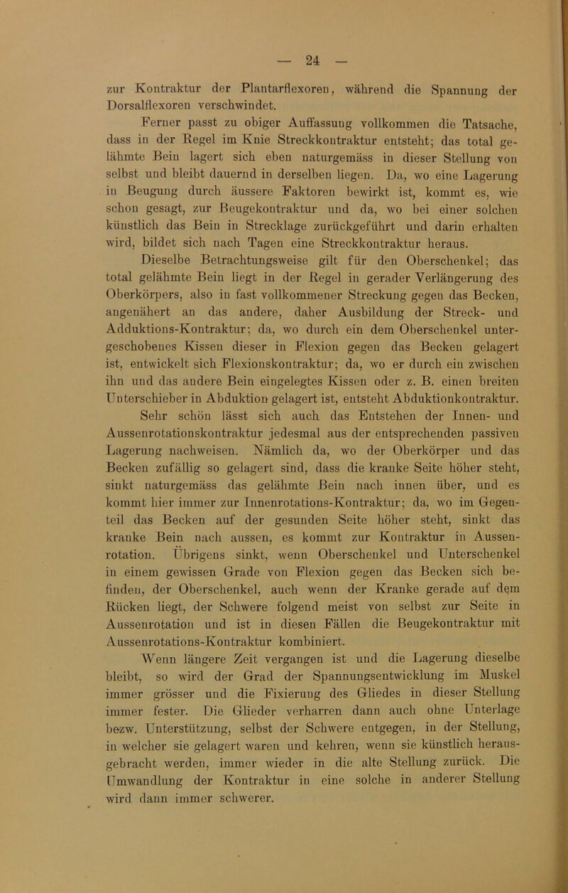zur Kontraktur der Plantarflexoreu, während die Spannung der Dorsaliiexoren verschwindet. Ferner passt zu obiger Auffassung vollkommen die Tatsache, dass in der Regel im Knie Streckkontraktur entsteht; das total ge- lähmte Bein lagert sich eben naturgemäss in dieser Stellung von selbst und bleibt dauernd in derselben liegen. Da, wo eine Lagerung in Beugung durch äussere Faktoren bewirkt ist, kommt es, wie schon gesagt, zur Beugekontraktur und da, wo bei einer solchen künstlich das Bein in Strecklage zurückgeführt und darin erhalten wird, bildet sich nach Tagen eine Streckkontraktur heraus. Dieselbe Betrachtungsweise gilt für den Oberschenkel; das total gelähmte Bein liegt in der Regel in gerader Verlängerung des Oberkörpers, also in fast vollkommener Streckung gegen das Becken, angeuähert an das andere, daher Ausbildung der Streck- und Adduktions-Kontraktur; da, wo durch ein dem Oberschenkel unter- geschobenes Kissen dieser in Flexion gegen das Becken gelagert ist, entwickelt sich Flexionskontraktur; da, wo er durch ein zwischen ihn und das andere Bein eingelegtes Kissen oder z. B. einen breiten Uuterschieber in Abduktion gelagert ist, entsteht Abduktionkoutraktur. Sehr schön lässt sich auch das Entstehen der Innen- und Ausseurotationskontraktur jedesmal aus der entsprechenden passiven Lagerung nachweisen. Nämlich da, wo der Oberkörper und das Becken zufällig so gelagert sind, dass die kranke Seite höher steht, sinkt naturgemäss das gelähmte Bein nach innen über, und es kommt hier immer zur Innenrotations-Kontraktur; da, wo im Gegen- teil das Becken auf der gesunden Seite höher steht, sinkt das kranke Bein nach aussen, es kommt zur Kontraktur in Aussen- rotation. Übrigens sinkt, wenn Oberschenkel und Unterschenkel in einem gewissen Grade von Flexion gegen das Becken sich be- finden, der Oberschenkel, auch wenn der Kranke gerade auf dem Rücken liegt, der Schwere folgend meist von selbst zur Seite in Aussenrotation und ist in diesen Fällen die Beugekontraktur mit Aussenrotations-Kontraktur kombiniert. Wenn längere Zeit vergangen ist und die Lagerung dieselbe bleibt, so wird der Grad der Spannungsentwicklung im Muskel immer grösser und die Fixierung des Gliedes in dieser Stellung immer fester. Die Glieder verharren dann auch ohne Unterlage bezw. Unterstützung, selbst der Schwere entgegen, in der Stellung, in welcher sie gelagert waren und kehren, wenn sie künstlich heraiis- gebracht werden, immer wieder in die alte Stellung zurück. Die Umwandlung der Kontraktur in eine solche in anderer Stellung wird dann immer schwerer.