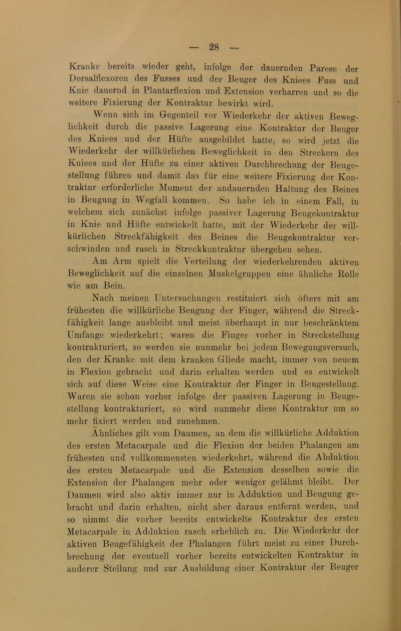 Kranke bereits wieder geht, infolge der dauernden Parese der Dorsaltlexoreu des Fusses und der Beuger des Kniees Fuss und Knie dauernd in Plantai-flexion und Extension verharren und so die weitere Fixierung der Kontraktur bewirkt wird. Wenn sich im Gegenteil vor Wiederkehr der aktiven Beweg- lichkeit durch die passive Lagerung eine Kontraktur der Beuger des Kniees und der Hüfte ausgebildet hatte, so wird jetzt die Wiederkehr der willkürlichen Beweglichkeit in den Streckern des Kniees und der Hüfte zu einer aktiven Durchbrechung der Beuge- stelluug führen und damit das für eine weitere Fixierung der Kon- traktur erforderliche Moment der andauernden Haltung des Beines in Beugung in Wegfall kommen. So habe ich in einem Fall, in welchem sich zunächst infolge passiver Lagerung Beugekontraktur in Knie und Hüfte entwickelt hatte, mit der Wiederkehr der will- kürlichen Streckfähigkeit des Beines die Beugekontraktur ver- schwinden und rasch in Streckkontraktur übergehen sehen. Am Arm spielt die Verteilung der wiederkehren den aktiven Beweglichkeit auf die einzelnen Muskelgruppeu eine ähnliche Rolle wie am Bein. t Nach meinen Untersuchungen restituiert sich öfters mit am frühesten die willkürliche Beugung der Finger, während die Streck- fähigkeit lange ausbleibt und meist überhaupt in nur beschränktem Umfange wiederkehrt; waren die Finger vorher in Streckstellung kontrakturiert, so werden sie nunmehr bei jedem Bewegungsversuch, den der Kranke mit dem kranken Gliede macht, immer von neuem in Flexion gebracht und darin erhalten werden und es entwickelt sich auf diese Weise eine Kontraktur der Finger in Beugestellung. AVaren sie schon vorher infolge der passiven Lagerung in Beuge- stellung kontrakturiert, so wird nunmehr diese Kontraktur um so mehr fixiert werden und zunehmen. Ähnliches gilt vom Daumen, an dem die willkürliche Adduktion des ersten Metacarpale und die Flexion der beiden Phalangen am frühesten und vollkommensten wiederkehrt, während die Abduktion des ersten Metacarpale und die Extension desselben sowie die Exteusion der Phalangen mehr oder weniger gelähmt bleibt. Der Daumen wird also aktiv immer nur in Adduktion und Beugung ge- bracht und darin erhalten, nicht aber daraus entfernt werden, und so nimmt die vorher bereits entwickelte Kontraktur des ersten Metacarpale in Adduktion rasch erheblich zu. Die AViederkehr der aktiven Beugefähigkeit der Phalangen führt meist zu einer Durch- brechung der eventuell vorher bereits entwickelten Kontraktur in anderer Stellung und zur Ausbildung einer Kontraktur der Beuger
