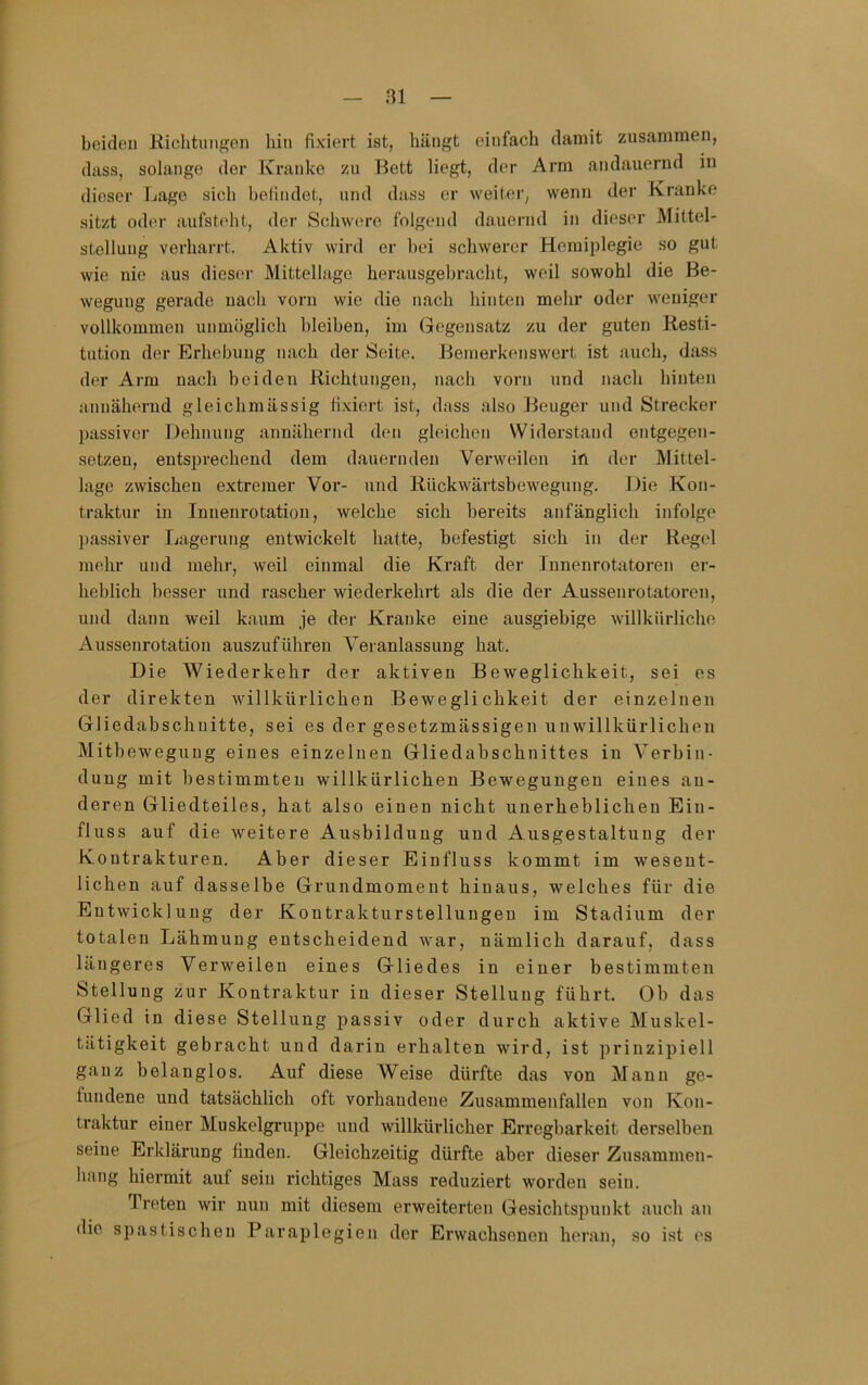 ai beideu Kichtungeii hin fixiert ist, hängt einfach damit zusammen, dass, solange der Kranke zu Bett liegt, der Arm andauernd in dieser Lage sich befindet, und dass er weitei*, wenn der Kranke sitzt oder aufsteht, der Schwere folgend dauernd in dieser Mittel- stelluug verharrt. Aktiv wird er bei schwerer Hemiplegie so gut wie nie aus dieser Mittellage herausgebracht, weil sowohl die Be- wegung gerade nach vorn wie die nach hinten mehr oder weniger vollkommen unmöglich bleiben, im Gegensatz zu der guten Resti- tution der Erhebung nach der Seite. Bemerkenswert ist auch, dass der Arm nach beiden Richtungen, nach vorn und nach hinten annähernd gleichmässig fi.xiert ist, dass also Beuger und Strecker passiver Dehnung annähernd den gleichen Widerstand entgegen- setzen, entsprechend dem dauernden Verweilen in der Mittel- lage zwischen extremer Vor- und Rückwärtsbewegung. Die Kon- traktur in Innenrotation, welche sich bereits anfänglich infolge passiver Lagerung entwickelt hatte, befestigt sich in der Regel mehr und mehr, weil einmal die Kraft der Innenrotatoren er- heblich besser und rascher wiederkehrt als die der Aussenrotatoren, und dann weil kaum je dej- Kranke eine ausgiebige willkürliche Aussenrotatiou auszuführen Veranlassung hat. Die Wiederkehr der aktiven Beweglichkeit, sei es der direkten willkürlichen Beweglichkeit der einzelnen Gliedabschnitte, sei es der gesetzmässigen unwillkürlichen Mitheweguug eines einzelnen Gliedabschnittes in Verbin- dung mit bestimmten willkürlichen Bewegungen eines an- deren Gliedteiles, hat also einen nicht unerheblichen Ein- fluss auf die weitere Ausbildung und Ausgestaltung der Kontrakturen. Aber dieser Einfluss kommt im wesent- lichen auf dasselbe Grundmoment hinaus, welches für die Entwicklung der Kontrakturstellungen im Stadium der totalen Lähmung entscheidend war, nämlich darauf, dass längeres Verweilen eines Gliedes in einer bestimmten Stellung zur Kontraktur in dieser Stellung führt. Ob das Glied in diese Stellung passiv oder durch aktive Muskel- tätigkeit gebracht und darin erhalten wird, ist prinzipiell ganz belanglos. Auf diese Weise dürfte das von Mann ge- fundene und tatsächlich oft vorhandene Zusammenfallen von Kon- traktur einer Muskelgruppe und willkürlicher Erregbarkeit derselben seine Erklärung finden. Gleichzeitig dürfte aber dieser Zusammen- hang hiermit auf sein richtiges Mass reduziert worden sein. Treten wir nun mit diesem erweiterten Gesichtspunkt auch an die spastischen Paraplegien der Erwachsenen heran, so ist es